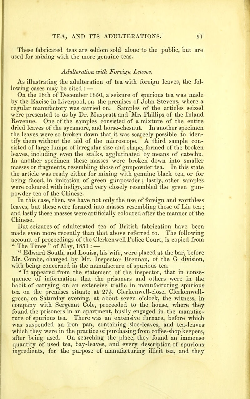 These fabricated teas are seldom sold alone to the public, but are used for mixing with the more genuine teas. Adulteration with Foreign Leaves. As illustrating the adulteration of tea with foreign leaves, the fol- lowing cases may be cited : — On the 18th of December 1850, a seizure of spurious tea was made by the Excise in Liverpool, on the premises of John Stevens, where a regular manufactory was carried on. Samples of the articles seized were presented to us by Dr. Muspratt and Mr. Phillips of the Inland Revenue. One of the samples consisted of a mixture of the entire dried leaves of the sycamore, and horse-chesnut. In another specimen the leaves were so broken down that it was scarcely possible to iden- tify them without the aid of the microscope. A third sample con- sisted of large lumps of irregular size and shape, formed of the broken leaves, including even the stalks, agglutinated by means of catechu. In another specimen these masses were broken down into smaller masses or fragments, resembling those of gunpowder tea. In this state the article was ready either for mixing with genuine black tea, or for being faced, in imitation of green gunpowder; lastly, other samples were coloured with indigo, and very closely resembled the green gun- powder tea of the Chinese. In this case, then, we have not only the use of foreign and worthless leaves, but these were formed into masses resembling those of Lie tea; and lastly these masses were artificially coloured after the manner of the Chinese. But seizures of adulterated tea of British fabrication have been made even more recently than that above referred to. The following account of proceedings of the Clerkenwell Police Court, is copied from  The Times  of May, 1851: —  Edward South, and Louisa, his wife, were placed at the bar, before Mr. Combe, charged by Mr. Inspector Brennan, of the G division, with being concerned in the manufacture of spurious tea.  It appeared from the statement of the inspector, that in conse- quence of information that the prisoners and others were in the habit of carrying on an extensive traffic in manufacturing spurious tea on the premises situate at 27|-. Clerkenwell-close, Clerkenwell- green, on Saturday evening, at about seven o'clock, the witness, in company with Sergeant Cole, proceeded to the house, where they found the prisoners in an apartment, busily engaged in the manufac- ture of spurious tea. There was an extensive furnace, before which was suspended an iron pan, containing sloe-leaves, and tea-leaves which they were in the practice of purchasing from coffee-shop keepers, after being used. On searching the place, they found an immense quantity of used tea, bay-leaves, and every description of spurious ingredients, for the purpose of manufacturing illicit tea, and they