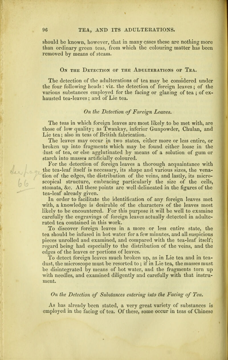 should be known, however, that in many cases these are nothing more than ordinary green teas, from which the colouring matter has been removed by means of steam. On the Detection of the Adulterations of Tea. The detection of the adulterations of tea may be considered under the four following heads : viz. the detection of foreign leaves; of the various substances employed for the facing or glazing of tea ; of ex- hausted tea-leaves ; and of Lie tea. On the Detection of Foreign Leaves. The teas in which foreign leaves are most likely to be met with, are those of low quality; as Twankay, inferior Gunpowder, Chulan, and Lie tea; also in teas of British fabrication. The leaves may occur in two states, either more or less entire, or broken up into fragments which may be found either loose in the dust of tea, or else agglutinated by means of a solution of gum or starch into masses artificially coloured. For the detection of foreign leaves a thorough acquaintance with the tea-leaf itself is necessary, its shape and various sizes, the vena- tion of the edges, the distribution of the veins, and lastly, its micro- scopical structure, embracing particularly the size of the cells, stomata, &c. All these points are well delineated in the figures of the tea-leaf already given. In order to facilitate the identification of any foreign leaves met with, a knowledge is desirable of the characters of the leaves most likely to be encountered. For this purpose it will be well to examine carefully the engravings of foreign leaves actually detected in adulte- rated tea contained in this work. To discover foreign leaves in a more or less entire state, the tea should be infused in hot water for a few minutes, and all suspicious pieces unrolled and examined, and compared with the tea-leaf itself; regard being had especially to the distribution of the veins, and the edges of the leaves or portions of leaves. To detect foreign leaves much broken up, as in Lie tea and in tea- dust, the microscope must be resorted to ; if in Lie tea, the masses must be disintegrated by means of hot water, and the fragments torn up with needles, and examined diligently and carefully with that instru- ment. On the Detection of Substances entering into the Facing of Tea. As has already been stated, a very great variety of substances is employed in the facing of tea. Of these, some occur in teas of Chinese