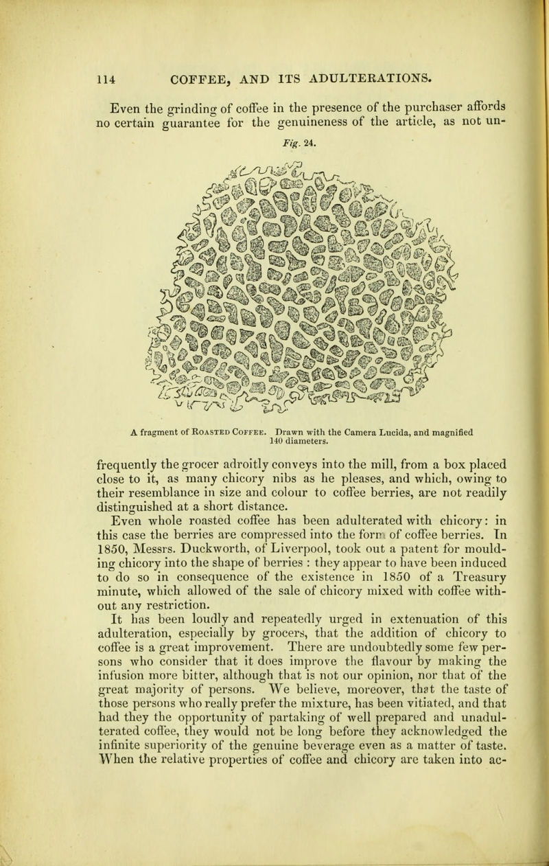 Even the grinding of coffee in the presence of the purchaser affords no certain guarantee for the genuineness of the article, as not un- Fig. 24. A fragment of Roasted Coffee. Drawn with the Camera Lucida, and magnified 140 diameters. frequently the grocer adroitly conveys into the mill, from a box placed close to it, as many chicory nibs as he pleases, and which, owing to their resemblance in size and colour to coffee berries, are not readily distinguished at a short distance. Even whole roasted coffee has been adulterated with chicory: in this case the berries are compressed into the form of coffee berries. Tn 1850, Messrs. Duckworth, of Liverpool, took out a patent for mould- ing chicory into the shape of berries : they appear to have been induced to do so in consequence of the existence in 1850 of a Treasury minute, which allowed of the sale of chicory mixed with coffee with- out any restriction. It has been loudly and repeatedly urged in extenuation of this adulteration, especially by grocers, that the addition of chicory to coffee is a great improvement. There are undoubtedly some few per- sons who consider that it does improve the flavour by making the infusion more bitter, although that is not our opinion, nor that of the great majority of persons. We believe, moreover, that the taste of those persons who really prefer the mixture, has been vitiated, and that had they the opportunity of partaking of well prepared and unadul- terated coffee, they would not be long before they acknowledged the infinite superiority of the genuine beverage even as a matter of taste. When the relative properties of coffee and chicory are taken into ac-