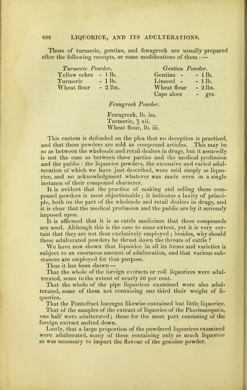 Those of turmeric, gentian, and fenugreek are usually prepared after the following receipts, or some modifications of them : — Turmeric Powder. Gentian Powder. Yellow ochre - 1 lb. Gentian - - lib. Turmeric - 1 lb. Linseed - - 1 lb. Wheat flour - 2 lbs. Wheat flour - 2 lbs. Cape aloes - grs. Fenugreek Powder. Fenugreek, lb. iss. Turmeric, ^ xii. Wheat flour, lb. iii. This custom is defended on the plea that no deception is practised, and that these powders are sold as compound articles. This may be so as between the wholesale and retail dealers in drugs, but it assuredly is not the case as between these parties and the medical profession and the public : the liquorice powders, the extensive and varied adul- teration of whicli we have just de.^cribed, were sold simply as liquo- rice, and no acknowledgment whatever was made even m a single instance of their compound character. It is evident that the practice of making and selling these com- pound powders is most objectionable; it indicates a laxity of princi- ple, both on the part of the wholes:ile and retail dealers in drugs, and it is clear that the medical profession and the public are by it seriously imposed upon. It is affirmed that it is as cattle medicines that these compounds are used. Although this is the case to some extent, yet it is very cer- tain that they are not thus exclusively employed ; besides, why should these adulterated powders be thrust down the throats of cattle ? We have now shown that liquorice in all its forms and varieties is subject to an enormous amount of adulteration, and that various sub- stances are employed for that purpose. Thus it has been shown — That the whole of the foreign extracts or roll liquorices were adul- terated, some to the extent of nearly 50 per cent. That the whole of the pipe liquorices examined were also adul- terated, some of them not containing one third their weight of li- quorice. That the Pontefract lozenges likewise contained but little liquorice. That of the samples of the extract of liquorice of the Pharinacopoeia, one half were adulterated; these for the most part consisting of the foreign extract melted down. Lastly, that a large proportion of the ])owdered liquorices examined were adulterated, many of them containing only as much liquorice as was necessary to impart the flavour of the genuine powder.