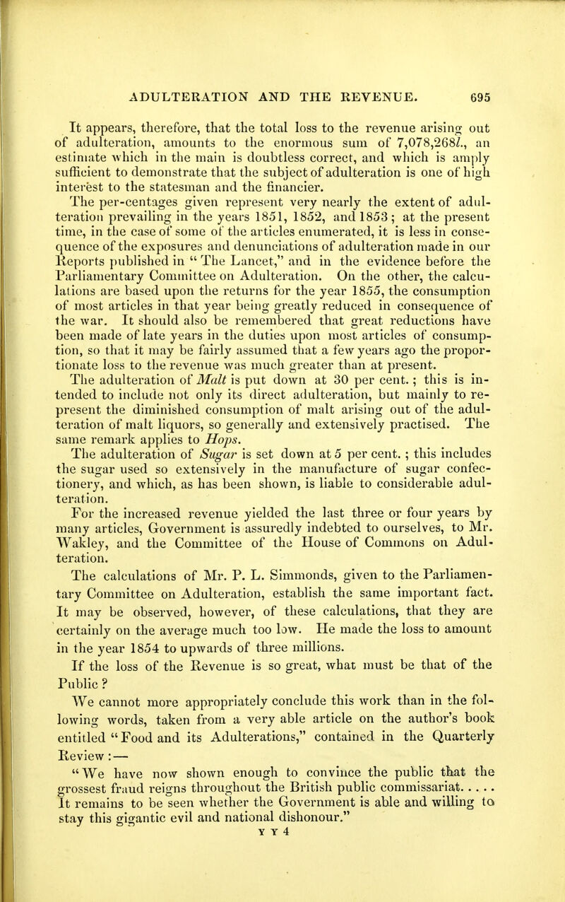 It appears, therefore, that the total loss to the revenue arising- out of adulteration, amounts to the enormous sum of 7,078,268/., an estimate which in the main is doubtless correct, and which is amply sufficient to demonstrate that the subject of adulteration is one of high interest to the statesman and the financier. The per-centages given represent very nearly the extent of adul- teration prevailing in the years 1851, 1852, and 1853; at the present time, in the case of some of the articles enumerated, it is less in conse- quence of the exposures and denunciations of adulteration made in our Keports published in  The Lancet, and in the evidence before the Parliamentary Committee on Adulteration. On the other, the calcu- lations are based upon the returns for the year 1855, the consumption of most articles in that year being greatly reduced in consequence of the war. It should also be remembered that great reductions have been made of late years in the duties upon most articles of consump- tion, so that it may be fairly assumed that a few years ago the propor- tionate loss to the revenue was much greater than at present. The adulteration of Malt is put down at 30 per cent.; this is in- tended to include not only its direct adulteration, but mainly to re- present the diminished consumption of malt arising out of the adul- teration of malt liquors, so generally and extensively practised. The same remark applies to Hops. The adulteration of Sugar is set down at 5 per cent. ; this includes the sugar used so extensively in the manufacture of sugar confec- tionery, and which, as has been shown, is liable to considerable adul- teration. For the increased revenue yielded the last three or four years by many articles. Government is assuredly indebted to ourselves, to Mr. Wakley, and the Committee of the House of Commons on Adul- teration. The calculations of Mr. P. L. Simmonds, given to the Parliamen- tary Committee on Adulteration, establish the same important fact. It may be observed, however, of these calculations, that they are certainly on the average much too law. He made the loss to amount in the year 1854 to upwards of three millions. If the loss of the Revenue is so great, what must be that of the Public ? We cannot more appropriately conclude this work than in the fol- lowing words, taken from a very able article on the author's book entitled  Food and its Adulterations, contained in the Quarterly Keview : — We have now shown enough to convince the public that the grossest fraud reigns throughout the British public commissariat It remains to be seen whether the Government is able and willing to stay this gigantic evil and national dishonour. Y Y 4