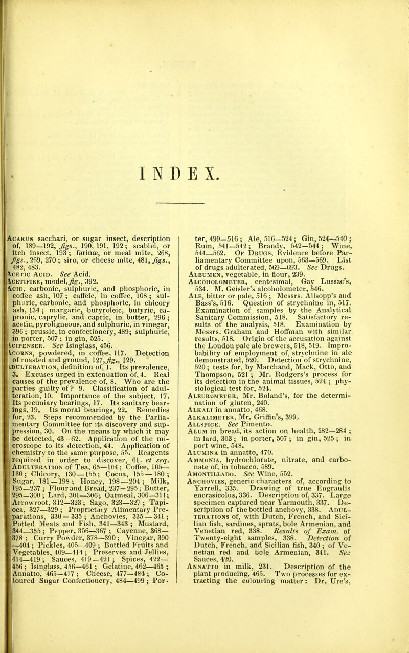 INDEX. AcARUS sacchari, or sugar insect, description of, 189—\92, Jigs., 190,191, 192; scabiei, or itch insect, 193 ; farinas, or meal mite, 268, ! Jigs.,269, 270; siro, or cheese mite, ASlfJigs., 482, 483. l^CETic Acid. See Acid. I.\CET1FIER, mode\,Jig., 392. Acid, carbonic, sulphuric, and phosphoric, in i coffee ash, 107 ; caffeic, in coffee, 108 ; sul- j phiiric, carbonic, and phosphoric, in chicory ash, 134 ; margaric, butyroleic, butyric, ca- ; pronic, caprylic, and capric, in butter, 296 ; j acetic, pyroligneous, and sulphuric, in vinegar, 39G; prussic, in confectionery, 489; sulphuric, in porter, .507 ; in gin, 525. i.ciPENSER. See Isinglass, 456. Scorns, powdered, in coffee, 117. Detection 1 of roasted and ground, \27,Jig., 129. iDULTERATiON, definition of, i. Its prevalence, j 3. Excuses urged in extenuation of, 4. Real causes of the prevalence of, 8. Who are the ' parties guilty of? 9. Classification of adul- teration, 10. Importance of the subject, 17. Its pecuniary bearings, 17. Its sanitary bear- ings, 19. Its moral bearings, 22. Remedies for, 23. Steps recommended by the Parlia- mentary Committee for its discovery and sup- pression, 30. On the means by which it may be detected, 43—62. Application of the mi- croscope to its detection, 44. Application of chemistry to the same purpose, 55. Reagents required in order to discover, 61. et seq. AnoLTERATiON of Tea, 65—104; Coffee, 105— 130; Chicory, 130—155; Cocoa, 155— 180 ; Sugar, 181 — 198; Honey, 198 — 204; Milk, \ 195—237 ; Flour and Bread, 237-295; Butter, 1295—300; Lard, 301—306; Oatmeal, 306—311; Arrowroot, 312—323 : Sago, 323—327 ; Tapi- oca, .327—329 ; Proprietary Alimentary Pre- parations, 330 — 335 ; Anchovies, 335 — 341 ; Potted Meats and Fish, 341—343 ; Mustard, 344—355 ; Pepper, 356—367 ; Cayenne, 368— 378 ; Curry Powder, 378—390 ; Vinegar, 390 —404 ; Pickles, 405—409 ; Bottled Fruits and Vegetables, 409—414 ; Preserves and Jellies, 414—419; Sauces, 419—421 ; Spices, 422 — 456; Isinglass, 456—461 ; Gelatine, 462—465 ; jAnnatto, 465—477 ; Cheese, 477—484; Co- jloured Sugar Confectionery, 484—499 ; Por- ter, 499-516; Ale, 516—524; Gin, 524—540 j Rum, .541—542 ; Brandy, 542-544 ; Wine, .544—562. Of Drugs, Evidence before Par- liamentary Committee upon, 563—569. List of drugs adulterated, 569—693. See Drugs. Albumen, vegetable, in flour, 239. Alcoholometer, centesimal, Gay Lussac's, •534. M. Geisler's alcoholometer, 546. Ale, bitter or pale, 516 ; Messrs. Allsopp's and Bass's, 516. Question of strychnine in, 517. Examination of samples by the Analytical Sanitary Commission, 518. Satisfactory re- sults of the analysis, 518. Examination by Messrs. Graham and Hoffman with similar results, 518. Origin of the accusation against the London pale ale brewers, 518, 519. Impro- bability of employment of strychnine in ale demonstrated, 520. Detection of strychnine, 520; tests for, by Marchand, Mack, Otto, and Thompson, 521 ; Mr. Rodgers's process for its detection in the animal tissues, 524 ; phy- siological test for, 521.. Aleurometer, Mr. Boland's, for the determi- nation of gluten, 240. Alkali in annatto, 468. Alkalimeter, Mr. Griffin's, 399- Allspice. See Pimento. Alum in bread, its action on health, 282—284 ; in lard, 303 ; in porter, 507 ; in gin, .525 ; in port wine, 548. Alumina in annatto, 470. Ammonia, hydrochlorate, nitrate, and carbo- nate of, in tobacco, 589. Amontillado. See Wine, 552. Anchovies, generic characters of, according to Yarrell, 335, Drawing: of true Engraulis encrasicolus,336. Description of, 337. Large specimen captured near Yarmouth, 337. De- scription of the bottled anchovy, 338. Adul- terations of, with Dutch, French, and Sici- lian fish, sardines, sprats, bole Armenian, and Venetian red, 338. Results of Exam, of Twenty-eight samples, 338. Detection of Dutch, French, and Sicilian fish, 340 ; of Ve- netian red and uole Armenian, 341. See Sauces, 420. Annatto in milk, 231. Description of the plant producing, 465. Two p'-ocesses for ex- tracting the colouring matter: Dr. Ure's, i I