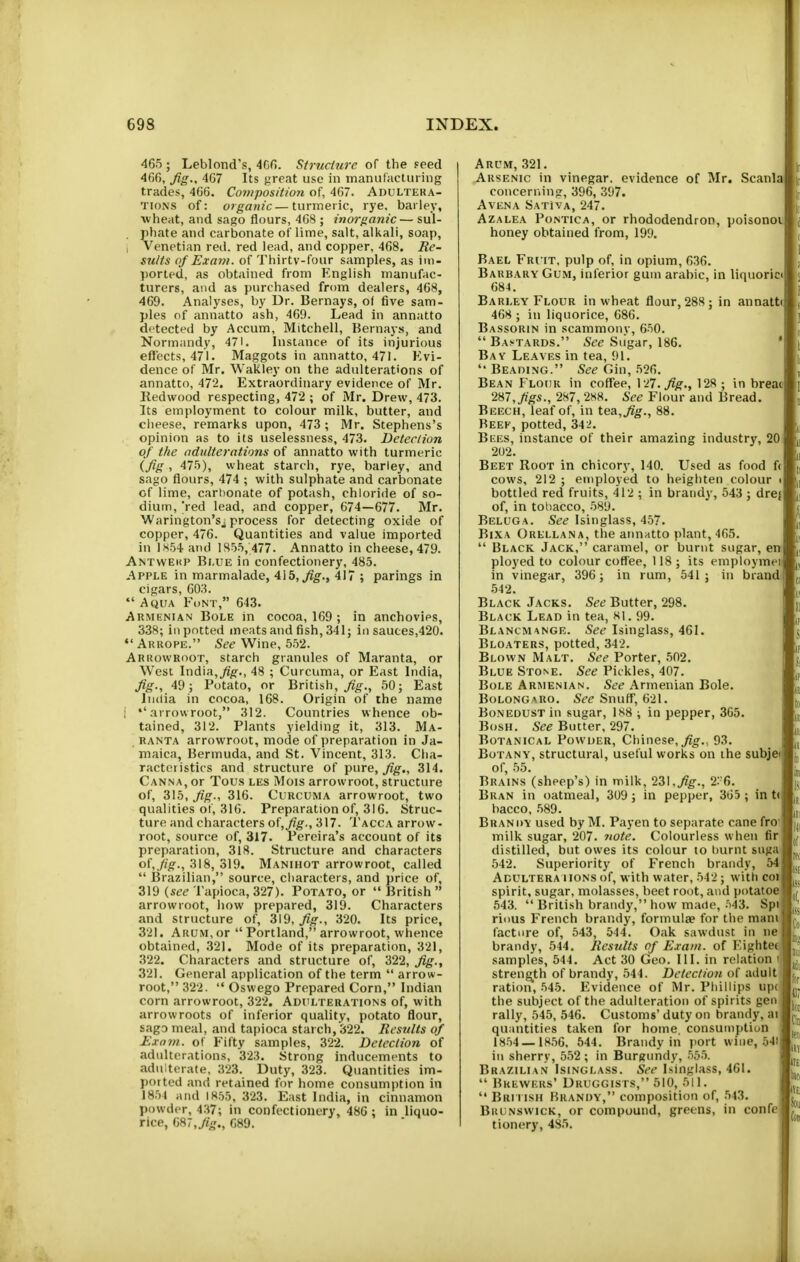698 INDEX. 465 ; Leblond's, 4Cf). Struciure of tlie Feed fig-^ 4G7 Its great use in manufacturing trades, 4G6. Co7)iposition of, 4(57. Adultera- tions of: organic—turmeric, rye. barley, wheat, and sago flours, 4G8 ; inorganic— sul- phate and carbonate of lime, salt, alkali, soap, I Venetian red. red lead, and copper, 468. Re- sults of Exam, of Thirtv-four samples, as im- ported, as obtained from English manufac- turers, and as purchased from dealers, 468, 469. Analyses, by Dr. Bernays, o( five sam- ples of annatto ash, 469. Lead in annatto detected by Accum, Mitchell, Bernays, and Normandy, 471. Instance of its injurious effects, 471. Maggots in annatto, 471. Evi- dence of Mr. Wakley on the adulterations of annatto, 47'2. Extraordinary evidence of Mr. Redwood respecting, 472 ; of Mr. Drew, 473. Its employment to colour milk, butter, and cheese, remarks upon, 473 ; Mr. Stephens's opinion as to its uselessness, 473. Detection of the adulterations of annatto with turmeric ifis ■> 475), wheat starch, rye, barley, and sago flours, 474 ; with sulphate and carbonate of lime, cart)onate of potash, chloride of so- dium, 'red lead, and copper, 674—677. Mr. Warington'sj process for detecting oxide of copper, 476. Quantities and value imported in JH54 and 1855, 477. Annatto in cheese, 479. Antwekp Blue in confectionery, 485. Apple in marmalade, 415,^^., 417 ; parings in cigars, 603.  Aqua Font, 643. Armenian Bole in cocoa, 169 ; in anchovies, 338; ill potted meats and fish, 341; in sauces,420. Arkope. See Wine, 5.52. Arrowroot, starch granules of Maranta, or West India,yi^., 48 ; Curcuma, or East India, fig., 49; Potato, or British, 50; East India in cocoa, 168. Origin of the name i ''arrowroot, 312. Countries whence ob- tained, 312. Plants yielding it, 313. Ma- RANTA arrowroot, mode of preparation in Ja- maica, Bermuda, and St. Vincent, 313. Cha- racteristics and structure of pure, fig., 314. Canna, or Tou.s les Mois arrowroot, structure of, 315, fig., 316. Curcuma arrowroot, two qualities of, 316. Preparation of, 316. Struc- ture and characters of,_/?^., 317. Tacca arrow- root, source of, 317. Pereira's account of its preparation, 318. Structure and characters of,./?/f., 318, 319. Manihot arrowroot, called  IBrazilian, source, characters, and price of, 319 {see Tapioca, 327). Potato, or  British  arrowroot, how prepared, 319. Characters and structure of, 319, Jig., 320. Its price, 321. Arum, or  Portland, arrowroot, whence obtained, 321. Mode of its preparation, 321, 322. Characters and structure of, 322, fig., 321. General application of the term  arrow- root, 322.  Oswego Prepared Corn, Indian corn arrowroot, 322. Adulterations of, with arrowroots of inferior quality, potato flour, sagD meal, and tapioca starch, 322. liesnlts of Exnin. of Fifty samples, 322. Detection of adulterations, 323. Strong inducements to adulterate, 323. Duty, 323. Quantities im- ported and retained for home consumption in 1854 and 1855, 323. East India, in cinnamon powder, 4.17; in confectionery, 48G ; in liquo- rice, ij»7,fig., G89. Arum, 321, Arsenic in vinegar, evidence of Mr. Scania concerning, 396, 397. AvENA Sativa, 247. Azalea Pontica, or rhododendron, poisonoij honey obtained from, 199. Bael Fruit, pulp of, in opium, 636. Barbary Gum, inferior gum arable, in liquoric 684. Barley Flour in wheat flour, 288; in annatU 468 ; in liquorice, 686. Bassorin in scammony, 650.  Bastards. See Siigar, 186. Bay Leaves in tea, 91.  Beading. See Gin, 526. Bean Flour in coffee, \ 27.fig., 128 ; in breat 2H7, Jigs., 287, 2!S8. See Flour and Bread. Beech, leaf of, in tea, fig., 88. Beef, potted, 342. Bees, instance of their amazing industry, 20 202. Beet Root in chicory, 140. Used as food f( cows, 212 ; employed to heighten colour bottled red fruits, 412 ; in brandy, 543 ; drej of, in tobacco, .589. Beluga. See Isinglass, 457. BiXA Orellana, the annatto plant, 465.  Black Jack, caramel, or burnt sugar, en ployed to colour coffee, 118; its employmei in vinegar, 396; in rum, 541; in brand 542. Black Jacks. See Butter, 298. Black Lead in tea, 81. 99. Blancmange. See Isinglass, 461. Bloaters, potted, 342. Blown Malt. See Porter, 502. Blue Stone. See Pickles, 407. Bole Armenian. See Armenian Bole. BoLONGARo. See Snuff, 621. Bonedust in sugar, 1S8 ; in pepper, 365. Bosh. See Butter, 297. Botanical Powder, Chinese,93. Botany, structural, useful works on the subjet of, 55. Brains (sheep's) in milk, 2Z\,fig., 2G. Bran in oatmeal, 309; in pepper, 3G5 ; in t( bacco, .589. Brandy used by M. Payen to separate cane fro milk sugar, 207. note. Colourless when fir distilled, but owes its colour to hurnt suga 542. Superiority of French brandy, 54 Adultera iioNSof, with water, 542; with coi spirit, sugar, molasses, beet root, and potatoe 543.  British brandy, how made, .=)43. Spi riuus French brandy, formulae for the mam facture of, 543, 544. Oak sawdust in ne brandy, 544. Results of Exam, of EightCf samples, 544. Act 30 Geo. III. in relation i streng^th of brandy, 544. Detection of adult ration, 545. Evidence of Mr. Phillips upc the subject of the adulteration of spirits gen rally, 545, 546. Customs' duty on brandy, ai quantities taken for home, consumption 1854 — 18.56. 544. Brandy in port wine, 54) in sherry, 552; in Burgundy, .55.5. Brazilian Isinglass. See Isinglass, 461.  Brewers' Druggists, 510, 511.  Brimsh Brandy, composition of, .543. Brunswick, or compound, greens, in confe tionery, 485.