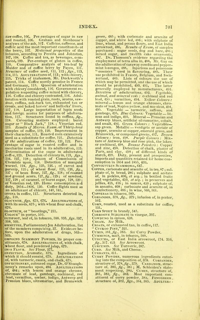 I raw coffee, IOC. Per-centages of sugar in raw I and roasted, 106. Graham and Stenhouse's analyses of the ash, 107. Caffeine, caffeone, and ' caffeic acid the most important constituents ot the berry, 107. Medicinal properties of the ■ infusion, according to Pereira and Johnston, I 107, iOB. Coffee and tea, as beverages, com- I pared, 109. Per-centage of gluten in coffee, j 110. Comparative analysis of tea-leaf by I Mulder and of coffee berry by Payen, 111. Structure of coffee seed, JU, 112 ; 113, 114,115. Adulterations of, 113; with chicory, ■ 113. Tricks of tradesmen, Mr. Duckworth's I patent, 114. Coffee mostly genuine in France ^ and Germany, 115. Question of adulteration with chicory considered, 116. Government re- gulation respecting coffee mixed with chicory, 116. Coffee and chicory contrasted, 116. Adul- teration with roasted grain, roots, acorns, saw- dust, coffina, oak-bark tan, exhausted tan or Croats, and baked hor>es' and bullocks' livers, 117. 118. Large importation of lupin seeds and foreign acorns for purposes of adultera- tion, 117. Structures found in coffina, ^g-., 118. Colouring matters employed: burnt ' sugar or  Black Jack, 118. ; Venetian red, 119. Results cf Micros. Exam, of Thirty-four samples of coffee, 119, 120. Improvement in their character, 121. Roasted corn extensively used as a substitute for coffee, 121. Detection of the adulterations of coffee, 121, 122. Per- centage of sugar in roasted coffee and in saccharine roots used in its adulteration, 123. Determination of the sugar in adulterated .coffee, 123. Detection of chicory in, 123, figs., '124. 127, 128; opinion of Commission of Chemists upon, 124. Detection of mangold wurzel, 124, figs., 125, 126.; of carrot and parsnip, 125; of wheat flour, 125, 126, fis., 127; of bean flour, 127, ^^'-.^ 128; of roasted ' and ground acorn, \'27,fig., 129; of sawdust, ' 127, 128 ; of caramel, or burnt sugar, 128, 129 ; of Venetian red, 130. Home consumption ai:d duty, 1854—1856, 130. Coffee flights used as an adulterant of chicory, 140, 141. oFFiNA in coffee, 117. Structures detected in, fig.,n8. ' OLOCYNTH, figs. 675, 676. Adulterations of, with its seeds, 675 ; with wheat flour and chalk, 676. OLOSTRUM, or  beastings, 211. Colour in porter, 510, ' OLTSFOOT, leaf of, in tobacco, 588. ^95, figs. 597, ■ 598, .599. OMMiTTEE, Parliamentary,{on Adulteration, list _ of the members comprising, 37. Evidence be- ; fore, upon the adulteration of drugs, 563— 569. OMPOUND ScAMMONY PovvDER, its proper con- [ stituents, 678. Adulterations of, with chalk, J wheat flour, and powdered jalap, 679. ONt s Flour. .See Flour, 277. • ONFECTION, Aromatic, 679. Ingredients of which it should consist, 679. Adulterations j of, with turmeric, cassia, and chalk, 679. I ONFECTiONF-RY, colouied sugar. Dr. O'Shaugh- nessy's remarks upon, 484. Adulterations of, 484 ; with lemon and orange chrome, chromate of lead, gamboge, cochineal, red lead, vermilion, umber, indigo, Antwerp and Prussian blues, ultramarine, and Brunswick green, 485 ; with carbonate and arsenite of copper, and white led, 486 ; with sulphate of lime, wheat, and potato flours, and East India arrowroot, 486. Results of Exatn. of samples purchased : sugar seeds, dog and hare, 486; mixed sugar, and twelfth cake ornaments, 487. Dr. Thomson's evidence regarding the employment of terra alba in, 488. Mr. Gay on the adulteration of caraway comfits and pepper- mint lozenges, 48*. Injurious and poisonous ''essences used in flavouring, 489. Their use prohibited in France, Belgium, and Swit- zerland, 489. Lists of colours the use of which maybe permitted, and the use of which should be prohibited, 490, 491. The latter generally employed by manufacturers, 491. Detection of adulterations, 492. Vegetable, animal, and mineral reds : cochineal and red lead, 49:5 ; vermilion, 494. Yellow Colours : mineral —lemon and orange chromes, chro- mate of lead, Naples yellow, and ma-sicot, 494, 495. Vegetable — 'turmeric, saffron, and gamboge, 495. Blue Colours: Vegetable — lit- mus and indigo, 495. Mineral — Prussian and Antwerp blues, artificial ultramarine, cobalt, and smalt, 496. Green Colours : Vegetable sap green. Metallic — v<-rdigris or acetate of copper, arsenite of copper, emerald green, and Brunswick, or compound greens, 497. Broion Colours : iron, 498. Purple Colours : Mix- ture of Antwerp blue and rose pink, the lakes, or cochineal, 498. Bronze Powders : Copper and zinc, 498. Detection of chalk, plaster of Paris, and clay, 498 ; of different kinds of starch, 499. Duty, present and prospective, imports and quantities retained for home con- sumption in 1854 and 1855, 499. Convolvulus Scammonia, 647. Copper, carbonate and arsenite of, in tea, 87; sul- phate of, in bread, 286; sulphate and acetate of, in pickles, 406, et seq.; in bottled fruits and vegetables, 410, et seq. ; in preserves and jellies, 415, 416 ; in sauces, 420 ; sulphate of, in annatto, 468 ; carbonate and arsenite of, in confectionery, 486 ; in wine, 560, 561. Copperas in tobacco, 589. Coriander, 378, fig., 379 ; infusion of, in porter, 507. Corn, roasted, used as a substitute for coffee, 121. Corn Spirit in brandy, 543. Corrosive Sublimate in vinegar, 397. CowDUNG in opium, 638. Cream. See Milk. Croats, or exhausted tan, in coffee, 117.  Cuckoo Pint, 321. Cumin, 381,7?^., 383. See Curry Powder. CuMMiNGS, malt, in tobacco, -588. Curcuma, or East India arrowroot, 174. BIG, fig.y'^M. 425. See Arrowroot. CuRCU.MiN. See Turmeric, 387. Curd. See Milk, and Cheese. Currants,411. Curry Powder, numerous ingredients enter- ing into the composition of, 378. Coriander, structure of, 378,379. Cardamom, struc- ture of, 380,^^., 3»1 ; M. Schleiden's state- ment respecting, 380. Cumin, structure of 381, 382, fig., 383. Most important con- stituent of curry powder, 38'i. Fenugreek, structure of, 382, figs., 384, 386. Adultera - !l