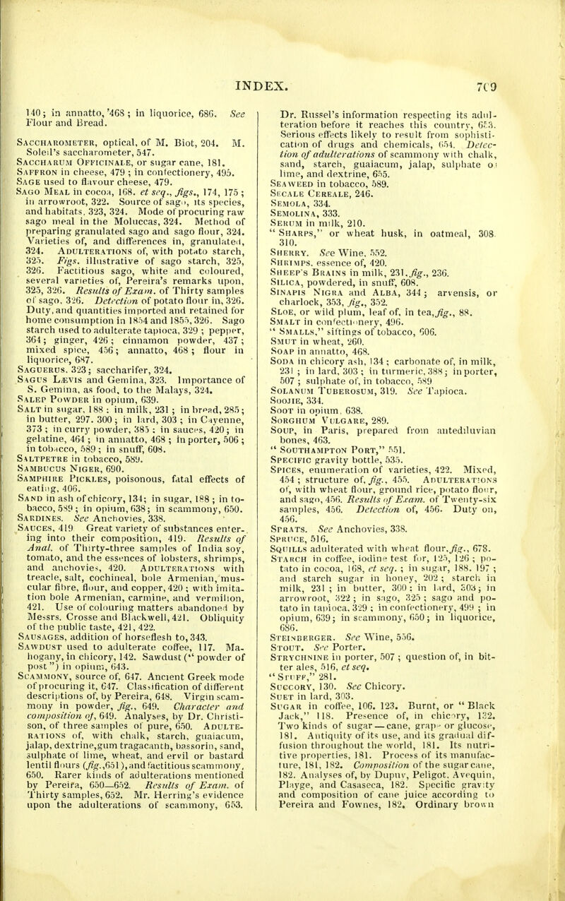 140; in ;innatto,'468 ; in liquorice, 68G. See Flour and Bread. Saccharometer, optical, of M. Biot, 204. M. Soleil's saccharometer, 547. Saccharum Ofkicinai.e, or sugar cane, 181. Saffron in cheese, 479 ; in confectionery, 495. Sage used to flavour cheese, 479. Sago Meal in cocoa, 168. et seq.. Jigs., 174, 175 ; in arrowroot, 322. Source of sag.i, its species, and habitats, 323, 324. Mode of procuring raw sago meal in the Moluccas, 324. Method of preparing granulated sago and sago flour, 324. Varieties of, and differences in, granulated, 324. Adulterations of, with potato starch, 325. Figs, illustrative of sago starch, .325, 326. Factitious sago, white and coloured, several varieties of, Pereira's remarks upon, 325, 326. Results of Exam, of Thirty samples of sago, 326. Detrcfion of potato flour in, 326. Duty, and quantities imported and retained for home consumption in 1854 and 1855,326. Sago starch used to adulterate tapioca, 329 ; pepper, 364; ginger, 426 ; cinnamon powder, 437 ; mixed spice, 456 ; annatto, 468 ; flour in liquorice, 6H7. Saguerus. 323; saccharifer, 324. Sagus L/EVis and Gemina, 323. Importance of S. Gemina, as food, to the Malays, 324. Salep Powder in opium, 639. Salt in sugar, 188 : in milk, 231 ; in bread, 285; in butter, 297.300; in lard, 303 ; in Cayenne, 373 ; in curry powder, 385 : in sauces, 420; in gelatine, 464 ; in annatto, 468 ; in porter, 506 ; in tobacco, 589 ; in snufT, 608. Saltpetre in tobacco, 5S'J. Sambucus Niger, 690. Samphire Pickles, poisonous, fatal effects of eating, 406. Sand in ash of chicory, 134; in sugar, 188 ; in to- bacco, 5S9 ; in opium, 638; in scammony, 650. Sardines. See Anchovies, 338. Sauces, 419 Great v.ariety of substances enter., ing into their composition, 419. Results of Anal, of Thirty-three samples of India soy, tomato, and the essences of lobsters, shrimps, and anchovies 420. Adultera rioNS with treacle, salt, cochineal, bole Armenian, mus- cular fibre, flour, and copper, 420 ; with imita- tion bole Armenian, carmine, and vermilion, 421. Use of colouring matters abandoned by Messrs. Crosse and Blackwell, 421. Obliquity of the public taste, 421, 422. Sausages, addition of horseflesh to, 34.3. Sawdust used to adulterate coffee, 117. Ma. hogany, in chicory, 142. Sawdust ( powder of post) in opium, 643. Scammony, source of, 647. Ancient Greek mode of procuring it, C47. Classification of different descriptions of, by Pereira, 648. Virgin scam- mony in powder. Jig., 649. Character and composition oj, 649. Analyses, by Dr. Christi- son, of three samples of pure, 6-50. Adulte- rations of, with chalk, starch, guaiacum, jalap, dextrine,gum tragacanth, bassorin, sand, sulphate of lime, wheat, and ervil or bastard lentil flours (,;?/j.,651), and factitious scammony, 650. Rarer kinds of adulterations mentioned by Pereifa, 650—652. Results of Exam, of Thirty samples, 652. Mr. Herring's evidence upon the adulterations of scammony, 653. Dr. Russel's information respecting its adul- teration before it reaches this country, 6£3. Serious effects likely to result from sophisti- cation of drugs and chemicals, 654. Detec- tion of adulterations of scammony with chalk, sand, starch, guaiacum, jalap, sulphate oi lime, and dextrine, 655. Seaweed in tobacco, -589. Si'CALE Cereale, 246. Semola, 334. Semolina, 333. Serum in milk, 210.  Sharps, or wheat husk, in oatmeal, 308. 310. Sherry. See Wine. .552. Shrimps, essence of, 420. Sheep's Brains in milk, 231,236. Silica, powdered, in snuff, 608. SiNAPis Nigra and Alba, 344 ; arvensis, or charlock, 353, Jig., 352. Sloe, or wild plum, leaf of, in tea,Jig., 88. Smalt in confectionery, 496.  Smalls, sittings of tobacco, G06. Smut in wheat, 260. Soap in annatto, 468. Soda in chicory ash, 134 ; carbonate of, in milk, 231 ; in lard. 303 ; in turmeric, 388; in porter, 507 ; sulphate of, in tobacco, 589 SoLANUM Tuberosum, 319. See Tapioca. SooJiE, 334. SooT in opium, 638. Sorghum Vulgare, 289. Soup, in Paris, prepared from antediluvian bones, 463.  Southampton Port, 551. Specific gravity bottle, 535. Spices, enumeration of varieties, 422. Mixed, 454 ; structure oUfg-. 45.5. Adulterations of, with wheat flour, ground rice, potato flour, and sago, 4.56. Results (f Exam, of Twenty-six samples, 456. Detection of, 456. Duty on, 4.56. Sprats. See Anchovies, 338. Spruce, 516. Squills adulterated with wheat dour.fig., 678. Starch in coffee, iodine test for, 125, 126 ; po- tato in cocoa, 168, et seq. ; in sugar, 188. 197 ; and starch sugar in honey, 202 ; starch in milk, 231 ; in butter, 300 : in lard, S03; in arrowroot, 322 ; in s.igo, 325 ; sago and po- tato in ta))ioca, 329 ; in confectionery, 499 ; in opium, 639; in stammony, 650; in liquorice, 686. Steimberger. See Wine, 556. Stout. S'-e Porter. Strychnine in porter, 507 ; question of, in bit- ter ales, 516, et seq.  Stuff, 281. Succory, 130. .S^t: Chicory. Suet in lard, 303. Sugar in coff'ee, 106. 123. Burnt, or  Black Jack, 118. Presence of, in chicry, 1.32. Two kinds of sugar — cane, grap ■ or glucose, 181. Antiquity of its use, and its gradual dif- fusion throughout the world, 181. Its nutri- tive properties, 181. Process of its manufac- ture, 181, 182. Composition of the sugarcane, 182. Analyses of, by Dupuv, Peligot. Avequin, Playge, and Casaseca, 182. S()ecific gravity and composition of cane juice according to Pereira and Fownes, 182, Ordinary brown