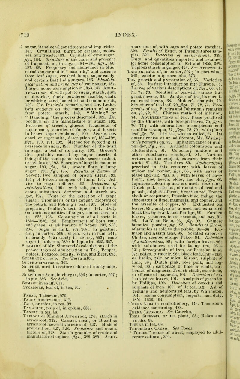 sugar, its mineral constituents and impurities, 18:5. Crystallised, burnt, or caramel, molas- ses, and treacle, 183. Crystals of cane sugar, Ji°., 184. Structure of tne cane, and presence of fragments ol, in sugar, 184 — 186, jigs., 186, 187, 188. Frequency and abundance in Mus- covado sugar and in  bastards, and absence from loaf sugar, crushed lump, sugar candy, and certain East India sugars, 186. Fhysiolo- fical action and properties of cane sugar, 187. I^argpr home consumption in 1853,187. Adul- terations of, with potato sugar, starch, gum or dextrine, finely powdered marble, chalk or whiting, sand, bonedust, and common salt, 180. Dr. Pereira's remarks, and Dr. Lethe- by's evidence on the manufacture of sugar from potato starch, 189. Mixing or  Handling, the process described, 189. Dr. Scoffern on the manufacture of sugar, 192. Presence of treacle, glucose, fragments of sugar cane, sporules of fungus, and insects in brown sugar explained, 190. Acarus sac- chari, or sugar mite, description of, 189—192, Jigs., 190, l9l, 192. Method for detecting its presence in sugar, 190. Number of the arari in sugar a test of its purity, 193. Grocer's itch probably caused by sugar insects, it being of the same genus as the acarus scabiei, or itcii insect, 193. Sporules of fungi in common sugar, 193, Jii., 194 ; woody fibre in lump sugar, 193, fig., 195. Results of Exam, of Seventy-two samples of brown sugar, 193, 194 ; of Fifteen samples of lump, 194. Ad- vice to sugar refiners, 195. Detection of adulterations, 196; with salt, gum, farina- reous substances, dextrine, and starch su- gar, 197. Tests for the detection of grape sugar : Trommer's or the copper, Moore's or the potash, and Fehling's test, 197. Mode of preparing Fehling's test liquor, 197. Duty on various qualities of sugar, enumerated up to \Sr>^, 198. Consumption of all sorts in 1854—1856, 198. Employment of both cane and grape, as adulterants of honey, 202, 203, 204. Sugar in milk, 207, 208; in gelatine, 464 ; in porter, 506 ; m gin, 526 ; in rum, 541; in brandy, 542 ; candy in sherry, 553; cane sugar in tobacco, 589 ; in liquorit e, 685. 687. Summary of Mr. Simmonds's calculations of the per-ceiitages of adulteration in Tea, Pepper, Spices, Tobacco, Spirits, Wine, and Beer, G93. Sulphate of lime. See Terra Alba. StILPHO-SINAPASIN, 345. Sulphur used to restore colour of musty hops, 505. Sulphuric Acid, in vinegar, 396; in porter, .507 ; in gin, 525. See Acid. Si;mach in snuff, 6! 1. Sycamore, leaf of, in tea, 91. Tabac, Tabacum,570. Tacca Arrowroot, 317. Talc, or mica, in tea, 99. Tamarind, pulp of, in opium, 638. Tannin in tea, fl8. Tapioca or Manihot Arrowroot, 174 ; starch in arrowroot, 322. Cassava meal, or Brazilian arrowroot, several varieties of, 327. Mode of preparation, 327, 328. Structure and manu. facture of, 328. Starch granules of crude and manufactured tapioca, yig.v., 328, 329. Adul- terations of, with sago and potato starches, 322. Results of Exam, of Twenty-three sam- ples, 329. Detection of adulteraiions, 329, Duty, and quantities imported and retained for home consumption in 1854 and 1855, 329. Tapioca starch in ginger, 426. See Arrowroot. Tartar, salts of, in porter, 507 ; in port wine, .548 ; emetic in ipecacuanha, 673. Tea, growth and preparation of, 65. Varieties of, 65. Its first introduction into Europe, 65. Leaves of various descriptions of, figs., 66, 67. 71, 72, 73. Scenting of tea with various fra- grant flowers, 6S. Analysis of tea, its chemi- cal constituents, 68. Mulder's analvsis, 70. Structure of tea leaf, 70, figs., 71, 72, 73. Pro- perties of tea, Peretra and Johnston's remarks on, 71, 72, 73. Chinese method of infusion, 74. Adulterations of tea : those practised by the Chinese, with foreign leaves, 75, figs., 76, 77 ; with chloranthus inconspicuus and camillia sa.sanqua, 77, figs., 78, 79; with plum leaf,78. Lie tea, why so called, 77. Its extensive use as an adulterant, Mr. Waring, ton's remarks on, 79. Imitation caper or gun- powder, fig., 80. Artificial colouration and adulteration, 81. Colouring matters and other substances employed, 81. Various writers on the subj?ct, extracts from their works. 81—85. Tea dyes, 85. Adulterations practised in this country: with leaves of willow and poplar, figs., 86; with leaves of plane and oak, figs, 87 ; with leaves of haw- thorn, sloe, beech, elder, and elm, j?g-.v., 88. Injurious colouring matters used: rose pink, Dutch pink, catechu, chromates of lead and potash, sulphate of iron, Venetian red, French chalk or soapstone, Prussian blue, indigo, the chromates of lime, magnesia, and copper, and the arsenite of copper, 87. Exhausted tea leaves, 89 ; analysis of unused and exhausted black tea, by Frank and Phillips, 90, Foreign leaves, svcamore, horse chesnut, and bay, 91, 96. La Veno Beno, 93, fig. 92. Chinese botanical powder, ^o-., 93. Results of Exani. of samples as sold to the public, 94—96. Ku- maon and Assam leas, 95. Scented caper, or Chnlan, scented orange Pekoe, 94. Detection of Adulterations, 96 ; with foreign leaves. 96 ; with substances used for facing tea, 96 — 131; ferrocyanide of iron, or Prussian blue. 97; indigo, turmeric, 98 ; black lead,China claj or kaolin, talc or mica, felspar, sulphate o!' lime, 99 ; Dutch pink, ro-e pink, and log- wood, 100; carbonate of lime or chalk, car- bonate of magnesia, French chalk, soat>stone, or silicate of magnesia, 101. Detection of ex- hausted tea leaves, 101. Analysis of green t<>a by Phillips, 102. Detection of catechu and sulphate of iron, 102; of lie tea, 1(;3. Ash of genuine and adulterated teas, by Warington, 104. Home consumption, imports, and duty, 18.54—1856, 104. Terra Alba in confectionery. Dr. Thomson's evidence concerning, 488. Terra Japomca, See Catechu, Thea Sinensis, or tea plant, 65; Bohea and viridis, 65. Theine in tea. 68. Theobroma Cacao. See Cocoa.  Thirds, refuse of wheat, employed to adul- terate oatmeal, 309,