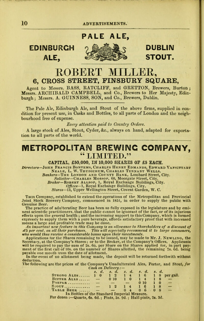 PALE ALE, EDINBURGH 9^^^^^ DUBLIN • ALE, ^^^^ STOUT, ROBERT MILLER, 6, CROSS STREET, PINSBURY SQUARE, Agent to Messrs. BASS, EATCLIFF, and GRETTON, Brewers, Burton ; Messrs. ARCHIBALD CAMPBELL, and Co., Brewers to Her Majesty, Edin- burgh ; Messrs. A. GUINNESS, SON, and Co., Brewers, Dublin. The Pale Ale, Edinburgh Ale, and Stout of the above firms, supplied in con- dition for present use, in Casks and Bottles, to all parts of London and the neigh- bourhood free of expense. Every attention paid to Country Orderft. A large stock of Ales, Stout, Cyder, &c., always on hand, adapted for exporta- tion to all parts of the world. METROPOLITAN BREWING COIVIPAIMY,  LIMITED.'' CAPITAL, £50,000, IN 10,000 SHARES OF £5 EACH. Directors—Jony Francis Bontems, Charlfs Henry Edmands, Edward Vansittart Neai.e, L. W. Thudichum, Charles Tennant Wells. Bankers—The London and County Bank, Lombard Street, City. tSolicitor—Charles Mossop, 60, Moor;j;-ate street, City. Broker—Robert Allsop, 1, Royal Exchange Buildings, City. Offices—\, Royal Exchange Buildinsfs, City. Stores—U, Upper Wellington Street, Covent Garden, W. C. This Company, established to extend the operations of the Metropolitan and Provincial Joint Stock Brewery Contipany, comnjenced in 1851, in order to supply the public with Genuine Beer. The practice of adulterating Beer has been so fully exposed in the legislature and by emi- nent scientific practitioners, that the public cannot be ignorant of the fact, or of its injurious effects upon the general health ; and the increasing support to this Company, which is formed expressly to supply them with a pure beverage, affords satisfactory proof that with increased means a large and profitable trade may be done. An important new feature in this Company is an nllowance to Shareholders of a discount of ^5 per cent, on all their purchases. This will especially recommend it to large consumers, who would thus receive a considerable bonus upon their investments. Applications tor the Shares remaining to be issued, may be made to Mr. J. Newling, the Secretary, at the Company's Stores; or to the Broker, Ht the Company's Offices. Applicants will be required to pay the sum of 2s. 66. per Share on the Shares applied for, in part pay- ment of the first call of 10s. on the number of Shares allotted, the remaining 7s. 6d. being payable one month (rom the date of allotment. In the event of no allotment being made, the deposit will be returned forthwith without deduction. The following are the prices of the Company's Unadulterated Ales, Porter, and Stout,/or Cash on Delivery:— s. d. s. d. *. d. s. d. *. d. Strong Ales ., 10 12 1 4 1 6 1 8 per gall. — 0 10 1 0 1 4 8 — 0 10 1 0 — 1 4 1 6 1 8 — Table Beer 0 4 0 6 0 8 — In Bottles of the Standard Imperial Measure. Per dozen :—Quarts, Cs. 6d.; Pints, 3s. 9d.; Half-pints, 2b. 3d.