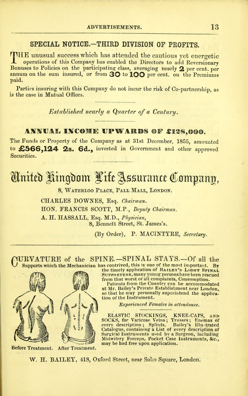 SPECIAL NOTICE.-THIED DIVISION OF PROFITS. THE unusual success which has attended the cautious yet energetic operations of this Company has enabled the Directors to add Reversionary Bonuses to Policies on the participating class, averaging nearly 2 per cent, per annum on the sum insured, or from 30 to lOO per cent, on the Premiums paid. Parties insuring with this Company do not incur the risk of Co-partnership, as is the case in Mutual Offices. Established nearly a Quarter of a Century. The Funds or Property of the Company as at 31st December, 1855, amounted to ^SGS^IS^ 2iS. 6d,, invested in Government and other approved Securities. 8, Wateeloo Place, Pall Mall, London. CHARLES DOWNES, Esq. Chairman. HON. FRANCIS SCOTT, M.P., Depufi/ Chairman. A. H. H ASS ALL, Esq. M.D., Physician, 8, Bennett Street, St. James's. (By Order), P. MACINTYRE, Secretary. riUEYATUEE of the SPINE.-SPINAL STATS.—Of all the \J Supports which the Mechanician has contrived, this is one of the most important. By the timely application of Bailey's Light Spinal Supporters, many youn? persons have been rescued from that worst of all complaints, Consumption. Patients from the Country can be accommodated at Mr. Bailey's Private Establisliment near London, so that he may personally superintend the applica- tion of the Instrument. Experienced Females in attendance. Before Treatment. After Treatment. ELASTIC STOCKINGS, KNEE-CAPS, and SOCKS, for Varicose Veins; Trusses; Enemas of every description; Splints. Bailey's lilu-trated Catalogue, containing^ a List of every description of Surjiical Instruments used bv a Surgeon, including Midwifery Forceps, Pocket Case Instruments, &c., may be had free upon application. W. H. BAILEY, 418, Oxford Street, near Solio Square, London.