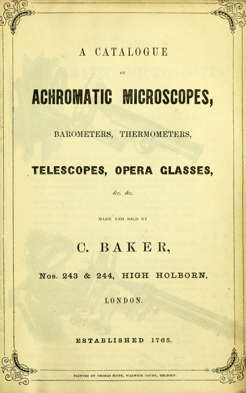 A CATALOGUE ACHROMATIC MICROSCOPES BAROMETEBS, THERMOMETEES, TELESCOPES, OPERA GLASSES, MADE AND SOLD liY C. BAKER, Hos. 243 & 244, HIGH HOLBORN, LONDON. ESTABLISHED 1765. PKINTED BY THOMAS SCOTT, WARWICK COURT, HOLBORN.