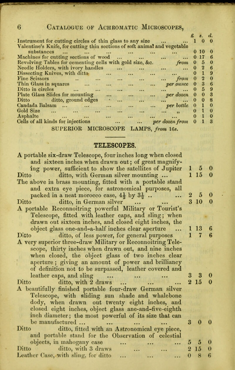 £ s. d. Instrument for cutting circles of thin glass to any size 1 0 0 Valentine's Knife, for cutting thin sections of soft animal and vegetable substances 0 10 0 Machines for cutting sections of wood 0 17 6 Revolving Tables for cementing cells with gold size, &c. from 0 5 0 Needle Holders, with ivory handles 0 2 6 Dissecting Knives, with ditto 0 1 9 Fine Scissors from 0 2 0 Thin Glass in squares per .ounce 0 3 6 Ditto in circles 0 5 9 Plate Glass Slides for mounting ... ... ... per dozen 0 0 3 Ditto ditto, ground edges 0 0 8 Candada Balsam ... per bottle n 0 1 0 Gold Size 0 I 0 Asphalte 0 1 0 Cells of all kinds for injections ... ... yer dozen from 0 1 3 SUPERIOR microscope LAMPS, from Us. TELESCOPES. A portable six-draw Telescope, four inches long when closed and sixteen inches when drawn out; of great magnify- ing power, sufficient to show the satellites of Jupiter 15 0 Ditto ditto, with German silver mounting ... 1 15 0 The above in brass mounting, fitted with a portable stand and extra eye piece, for astronomical purposes, all packed in a neat morocco case, 4J by 3J .. ... 2 5 0 Ditto ditto, in German silver ... ... 3 10 0 A portable Reconnoitring powerful Military or Tourist's Telescope, fitted with leather caps, and sling; when drawn out sixteen inches, and closed eight inches, the object glass one-and-a-half inches clear aperture ... I 13 6 Ditto ditto, of less power, for general purposes 17 6 A very superior three-draw Military or Reconnoitring Tele- scope, thirty inches when drawn out, and nine inches when closed, the object glass of two inches clear ' aperture ; giving an amount of power and brilliancy of definition not to be surpassed, leather covered and leather caps, and sling ... ... ... 330 Ditto ditto, with 2 draws ... ... ... 215 0 A beautifully finished portable four-draw German silver Telescope, with eliding sun shade and whalebone dody, when drawn out twenty eight inches, and closed eight inches, object glass ane-and-five-eighth inch diameter; the most powerful of its size that can be manufactured ... ... ... ... 300 Ditto ditto, fitted with an Astronomical eye piece, and portable stand for the Observation of celestial objects, in mahogany case ... ... ... 5 50 Ditto ditto, with 3 draws ... ... 2 15 0 Leather Case, with sliiig, for ditto ... ... ... 086