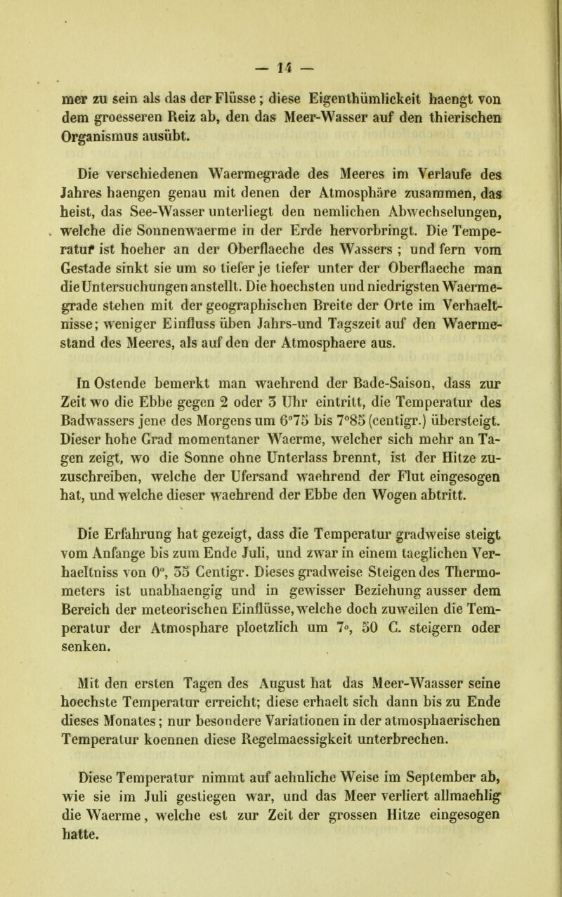 mep zu sein als das der Flüsse; diese Eigenlhümlickeit haengt von dem groesseren Reiz ab, den das Meer-Wasser auf den thierischen Organismus ausübt. Die verschiedenen Waermegrade des Meeres im Verlaufe des Jahres haengen genau mit denen der Atmosphäre zusammen, das heist, das See-Wasser unterliegt den nemlichen Abwechselungen, welche die Sonnenw^aerme in der Erde hervorbringt. Die Tempe- ratuf ist hoeher an der Oberflaeche des Wassers ; und fern vom Gestade sinkt sie um so liefer je tiefer unter der Oberflaeche man die Untersuchungen anstellt. Die hoechsten und niedrigsten Waerme- grade stehen mit der geographischen Breite der Orte im Verhaelt- nisse; vreniger Einfluss üben Jahrs-und Tagszeit auf den Waerme- stand des Meeres, als auf den der Atmosphaere aus. In Ostende bemerkt man waehrend der Bade-Saison, dass zur Zeit wo die Ebbe gegen 2 oder 5 Uhr eintritt, die Temperatur des Badwassers jene des Morgens um 675 bis 7°85 (centigr.) übersteigt. Dieser hohe Grad momentaner Waerme, welcher sich mehr an Ta- gen zeigt, wo die Sonne ohne Unterlass brennt, ist der Hitze zu- zuschreiben, welche der Ufersand waehrend der Flut eingesogen hat, und welche dieser waehrend der Ebbe den Wogen abtritt. Die Erfahrung hat gezeigt, dass die Temperatur gradweise steigt vom Anfange bis zum Ende Juh, und zwar in einem taeglichen Ver- haeltniss von 0% 55 Centigr. Dieses gradweise Steigendes Thermo- meters ist unabhaengjg und in gewisser Beziehung ausser dem Bereich der meteorischen Einflüsse, welche doch zuweilen die Tem- peratur der Atmosphäre ploetzlich um 7», 50 C. steigern oder senken. Mit den ersten Tagen des August hat das Meer-Waasser seine hoechste Temperatur erreicht; diese erhaelt sich dann bis zu Ende dieses Monates; nur besondere Variationen in der atmosphaerischen Temperatur koennen diese Regelmaessigkeit unterbrechen. Diese Temperatur nimmt auf aehnliche Weise im September ab, wie sie im Juli gestiegen war, und das Meer verliert allmaehhg die Waerme, welche est zur Zeit der grossen Hitze eingesogen hatte.