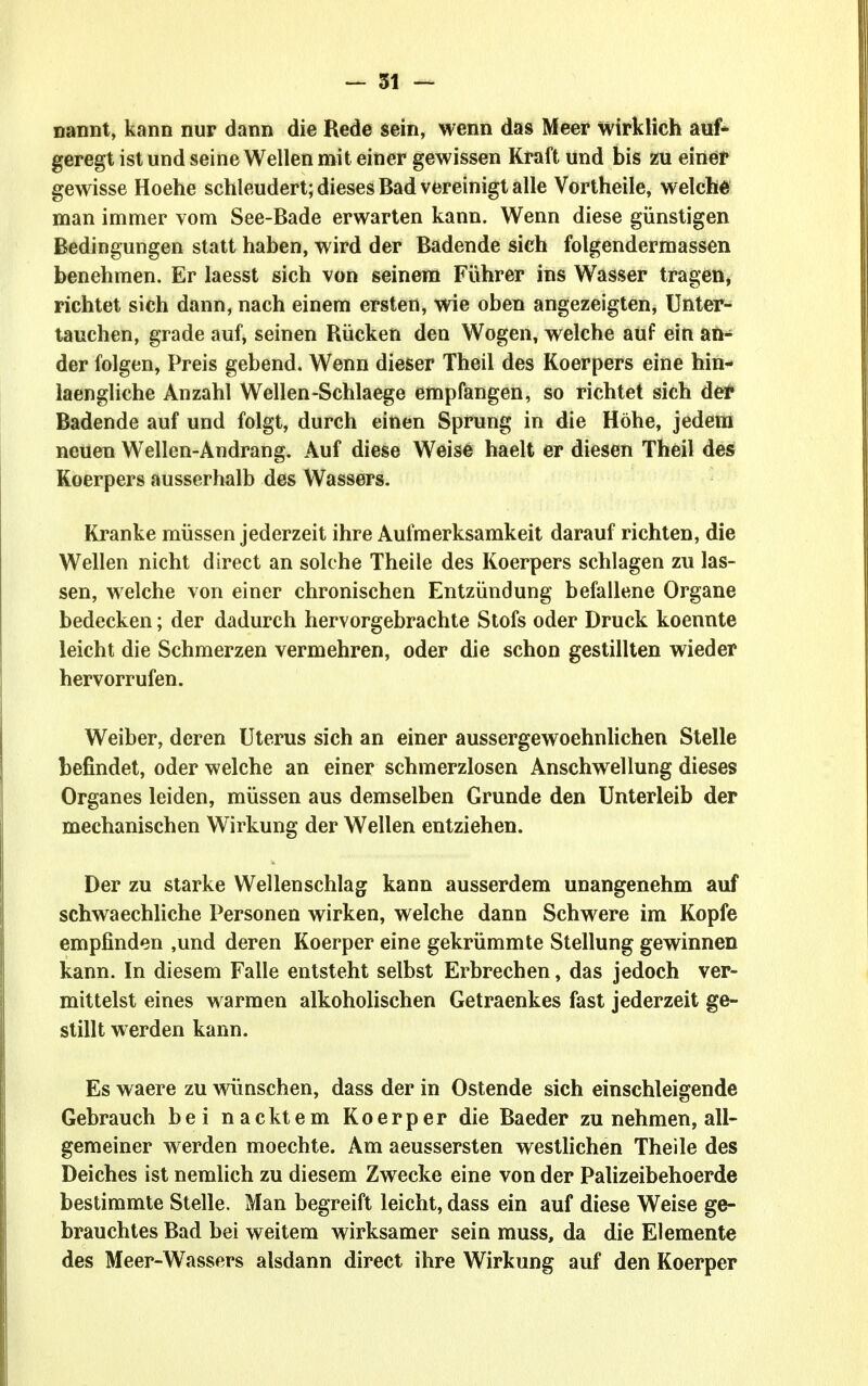 nannt, kann nur dann die Rede sein, wenn das Meer wirklich auf- geregt ist und seine Wellen mit einer gewissen Kraft und bis zu einer gewisse Hoehe schleudert; dieses Bad vereinigt alle Vortheile, welche man immer vom See-Bade erwarten kann. Wenn diese günstigen Bedingungen statt haben, wird der Badende sich folgendermassen benehmen. Er laesst sich von seinem Führer ins Wasser tragen, richtet sich dann, nach einem ersten, wie oben angezeigten, Unter- tauchen, grade auf, seinen Rücken den Wogen, welche auf ein an- der folgen, Preis gebend. Wenn dieser Theil des Koerpers eine hin- laengliche Anzahl Wellen-Schlaege empfangen, so richtet sich der Badende auf und folgt, durch einen Sprung in die Höhe, jedem neuen Wellen-Andrang, Auf diese Weise haelt er diesen Theil deÄ Koerpers ausserhalb des Wassers. Ki'anke müssen jederzeit ihre Aufmerksamkeit darauf richten, die Wellen nicht direct an solche Theile des Koerpers schlagen zu las- sen, welche von einer chronischen Entzündung befallene Organe bedecken; der dadurch hervorgebrachte Stöfs oder Druck koennte leicht die Schmerzen vermehren, oder die schon gestillten wieder hervorrufen. Weiber, deren Uterus sich an einer aussergewoehnlichen Stelle befindet, oder welche an einer schmerzlosen Anschwellung dieses Organes leiden, müssen aus demselben Grunde den Unterleib der mechanischen Wirkung der Wellen entziehen. Der zu starke Wellenschlag kann ausserdem unangenehm auf schwaechliche Personen wirken, welche dann Schwere im Kopfe empfinden ,und deren Koerper eine gekrümmte Stellung gewinnen kann. In diesem Falle entsteht selbst Erbrechen, das jedoch ver- mittelst eines warmen alkoholischen Getraenkes fast jederzeit ge- stillt werden kann. Es waere zu wünschen, dass der in Ostende sich einschleigende Gebrauch bei nacktem Koerper die Baeder zu nehmen, all- gemeiner werden moechte. Am aeussersten westlichen Theile des Deiches ist nemlich zu diesem Zwecke eine von der Palizeibehoerde bestimmte Stelle. Man begreift leicht, dass ein auf diese Weise ge- brauchtes Bad bei weitem wirksamer sein muss, da die Elemente des Meer-Wassers alsdann direct ihre Wirkung auf den Koerper