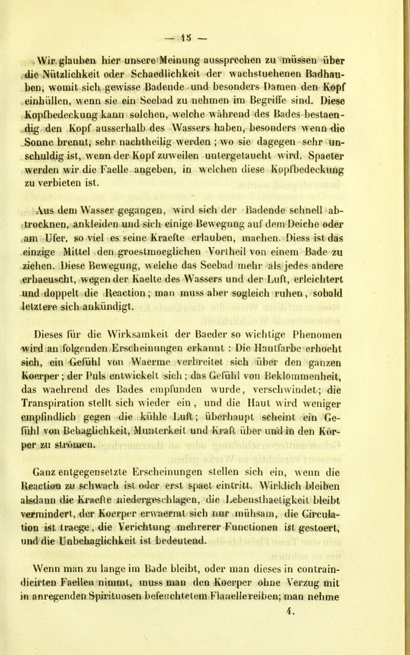 — 4J5 ~ .Wicglauben hier unsere Meinung aussprechen zu müssen über .die Nützlichkeit oder Schaedlichkeit der wachstuehenen Badhau- ben, womit sich gewisse Badende und besonders Damen den Kopf einhüllen, wenn sie ein Seebad zu nehmen im Begriffe sind. Diese Kopfbedeckung kann solchen, welche während des Bades bestaen- dig den Kopf ausserhalb des Wassers haben, besonders wenn ^ie _Sonne brennt, sehr nachtheilig werden ; wo sie dagegen sehr un- schuldig ist, wenn der Kopf zuweilen untergetaucht w ird. Spaeter werden wir die Faelle angeben, in welchen diese Kopfbedeckung zu verbieten ist. Aus d«m Wasser gegangen, wird sich der Badende schnell ab- trocknen, ankleiden und sich einige Bewegung auf dem Deiche oder am Ufer, soviel es seine Kraefte erlauben, machen. Diessistdas einzige Mittel den groestmoeglichen Voriheil von einem Bade zu ziehen. Diese Bewegung, welche das Seebad mehr als jedes andere erhaeuscht, wegen der Kaelte des Wassers und der Luft, erleichtert und doppelt die Reaction; man muss aber sogleich ruhen, sobald •letztere sich ankündigt. Dieses für die Wirksamkeit der Baeder so wichtige Phenomen wird an folgenden Erscheinungen erkannt : Die Hautfarbe erhoeht sich, ein Gefühl von Waerme verbreitet sich über den ganzen Koerper; der Puls entwickelt sich; das Gefühl von Beklommenheit, das waehrend des Bades empfunden wurde, verschwindet; die Transpiration stellt sich wieder ein , und die Haut wird weniger empfindhch gegen die kühle Luft; überhaupt scheint ein Ge- fühl von Behaglichkeit, Munterkeit und Kraft über und in den Kör- per zu strömen. Ganz entgegensetzte Erscheinungen stellen sich ein, wenn die Heactioti zu schwach ist oder erst spaet eintritt. Wirklich bleiben alsdann die Kraefte niedergeschlagen, die J^bensthaetigkeit bleibt vermindert, der Koerper erwaermt sich nur mühsam, die Gircula- tion ist traege, die Yerichtung mehrerer Functionen ist gestoert, und die Unbeliaglichkeit ist bedeutend. Wenn man zu lange im Bade bleibt, oder man dieses in contrain- dicirten Faellen nimmt, muss man den Koerper ohne Verzug mit in anregenden Spirituosen befeuchtetem Flanellereiben; man nehme 4.