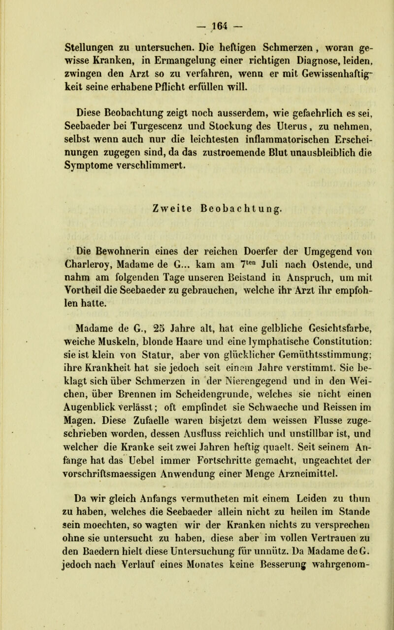 Stellungen zu uniersuchen. Die heftigen Schmerzen, woran ge- wisse Kranken, in Ermangelung einer richtigen Diagnose, leiden, zwingen den Arzt so zu verfahren, wenn er mit Gewissenhaftig- keit seine erhabene Pflicht erfüllen will. Diese Beobachtung zeigt noch ausserdem, wie gefaehrlich es sei, Seebaeder bei Turgescenz und Stockung des Uterus, zu nehmen, selbst wenn auch nur die leichtesten inflammatorischen Erschei- nungen zugegen sind, da das zustroemende Blut unausbleiblich die Symptome verschlimmert. Zweite Beobachtung. Die Bewohnerin eines der reichen Doerfer der Umgegend von Charleroy, Madame de G... kam am 7*^ Juli nach Ostende, und nahm am folgenden Tage unseren Beistand in Anspruch, um mit Vortheil die Seebaeder zu gebrauchen, welche ihr Arzt ihr empfoh- len hatte. Madame de G., 25 Jahre alt, hat eine gelbliche Gesichtsfarbe, weiche Muskeln, blonde Haare und eine lymphatische Constitution: sie ist klein von Statur, aber von gliicklicher Gemüthtsstimmung; ihre Krankheit hat sie jedoch seit einem Jahre verstimmt. Sie be- klagt sich über Schmerzen in der Nierengegend und in den Wei- chen, über Brennen im Scheidengrunde, welches sie nicht einen Augenblick Verlässt; oft empfindet sie Schwaeche und Beissen im Magen. Diese Zufaelle waren bisjetzt dem weissen Flusse zuge- schrieben worden, dessen Ausfluss reichlich und unstillbar ist, und welcher die Kranke seit zwei Jahren heftig quaelt. Seit seinem An- fange hat das Uebel immer Fortschritte gemacht, ungeachtet der vorschriftsmaessigen Anwendung einer Menge Arzneimittel. Da wir gleich Anfangs vermutheten mit einem Leiden zu thun zu haben, welches die Seebaeder allein nicht zu heilen im Stande sein moechten, so wagten wir der Kranken nichts zu versprechen ohne sie untersucht zu haben, diese aber im vollen Vertrauen zu den Baedern hielt diese Untersuchung für unnütz. Da Madame deG. jedoch nach Verlauf eines Monates keine Besserung wahrgenom-