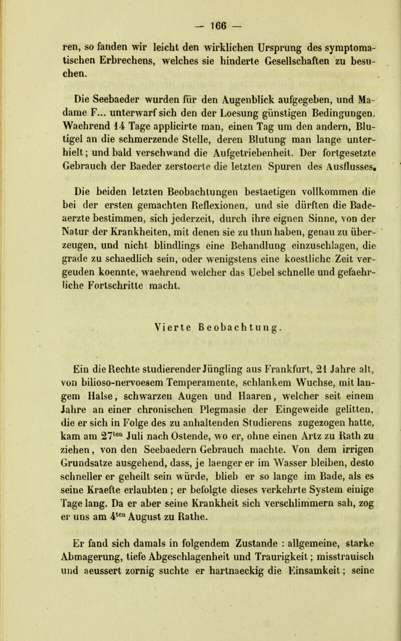 ren, so fanden wir leicht den wirklichen Ursprung des symptoma- tischen Erbrechens, welches sie hinderte Gesellschaften zu besu- chen. Die Seebaeder wurden für den Augenblick aufgegeben, und Ma- dame F... unterwarf sich den der Loesung günstigen Bedingungen. Waehrend d4 Tage applicirte man, einen Tag um den andern, Blu- tigel an die schmerzende Stelle, deren Blutung man lange unter- hielt ; und bald verschwand die Aufgetriebenheit. Der fortgesetzte Gebrauch der Baeder zerstoerle die letzten Spuren des Ausflusses, Die beiden letzten Beobachtungen bestaetigen vollkommen die bei der ersten gemachten Reflexionen, und sie dürften die Bade- aerzte bestimmen, sich jederzeit, durch ihre eignen Sinne, von der Natur der Krankheiten, mit denen sie zu thun haben, genau zu über- zeugen, und nicht blindlings eine Behandlung einzuschlagen, die grade zu schaedlich sein, oder wenigstens eine koestlichc Zeit ver- geuden koennte, waehrend welcher das Uebel schnelle und gefaehr- liche Fortschritte macht. Vierte Beobachtung. Ein die Rechte studierender Jüngling aus Frankfurt, 21 Jahre alt, von bilioso-nervoesem Temperamente, schlankem Wüchse, mit lan- gem Halse, schwarzen Augen und Haaren, welcher seit einem Jahre an einer chronischen Plegmasie der Eingeweide gelitten, die er sich in Folge des zu anhaltenden Studierens zugezogen hatte, kam am 27^« Juli nach Ostende, wo er, ohne einen Artz zu Rath zu ziehen, von den Seebaedern Gebrauch machte. Von dem irrigen Grundsatze ausgehend, dass, je laenger er im Wasser bleiben, desto schneller er geheilt sein würde, blieb er so lange im Bade, als es seine Kraefte erlaubten; er befolgte dieses verkehrte System einige Tage lang. Da er aber seine Krankheit sich verschlimmern sah, zog er uns am 4*® August zu Rathe. Er fand sich damals in folgendem Zustande : allgemeine, starke Abmagerung, tiefe Abgeschlagenheit und Traurigkeit; misstrauisch und aeussert zornig suchte er hartnaeckig die Einsamkeit; seine