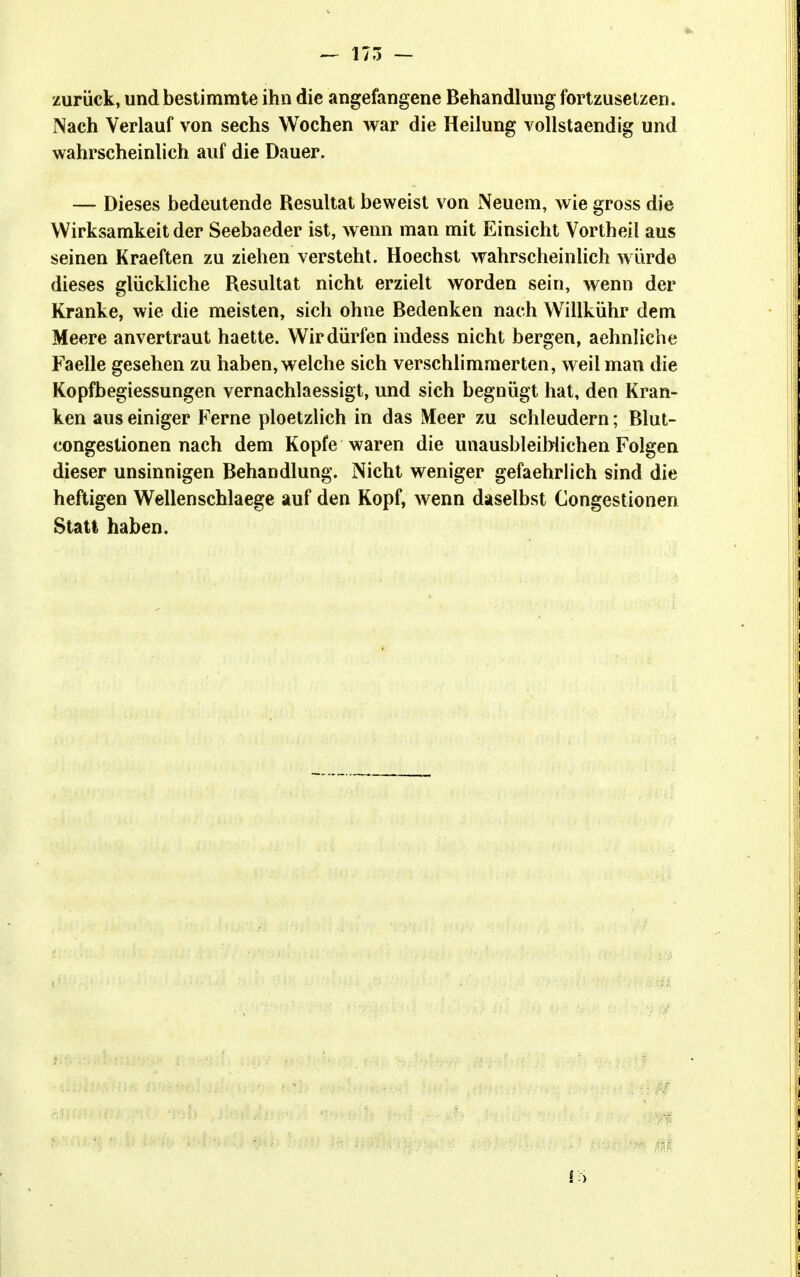 — 175 — zurück, und bestimmte ihn die angefangene Behandlung fortzusetzen. Nach Verlauf von sechs Wochen war die Heilung Yollstaendig und wahrscheinlich auf die Dauer. — Dieses bedeutende Resultat beweist von Neuem, wie gross die Wirksamkeit der Seebaeder ist, wenn man mit Einsicht Vortheil aus seinen Kraeften zu ziehen versteht. Hoechst wahrscheinlich würde dieses glückliche Resultat nicht erzielt worden sein, wenn der Kranke, wie die meisten, sich ohne Bedenken nach Willkühr dem Meere anvertraut haette. Wir dürfen indess nicht bergen, aehnliche Faelle gesehen zu haben, welche sich verschlimmerten, weil man die Kopfbegiessungen vernachlaessigt, und sich begnügt hat, den Kran- ken aus einiger Ferne ploetzlich in das Meer zu schleudern; Blut- congestionen nach dem Kopfe waren die unausbleiblichen Folgen dieser unsinnigen Behandlung. Nicht weniger gefaehrlich sind die heftigen Wellenschlaege auf den Kopf, wenn daselbst Congestionen Statt haben.