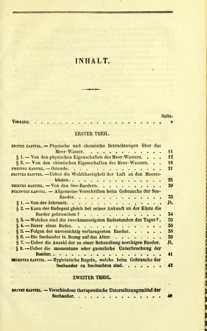 INHALT. Seite. Vorrede. ▼ ERSTER THEIL. ERSTES KAPITEL. — Physische und chemische Betrachtungen über das Meer-Wasser , . 11 § 1.— Von den physischen Eigenschaften des Meer-Wassers. ... 12 § 2. — Von den chimischen Eigenschaften des Meer-Wassers. . . 18 ZWEITES KAPITEL. — Ostendc 21 DRITTES KAPITEL.—üeber die Wohlthaotigkeit der Luft an den Meeres- küsten 23 VIERTES KAPITEL. — Von den See-Baedern. 29 FüENFTES KAPITEL. — Allgemeine Vorschriften beim Gebrauche der See- Baeder 35 § 1.—Von der Jahrszeit , . . . . 76. § 2. — Kann der Badegast gleich bei seiner Ankunft an der Küste die Baeder gebrauchen ? 34 § 3.—Welches sind die zweckmaessigsten Badestunden des Tages ?. 33 § 4.—Dauer eines Bades 36 § 5.—Folgen der unvorsichtig verlaengerten Baeder 38 § 6.—Die Seebaeder in Bezug auf das Alter. ........ 39 § 7.-—üeber die Anzahl der zu einer Behandlung noethigen Baeder. Ib, § 8.—Ueberdie momentane oder gaenzliche Unterbrechung der Baeder. . 41 ttCHSTES KAPITEL. — Hygieinischo Regeln, welche beim Gebrauche der S«ebaedef zu beobachten sind. ...... 42 ZWEITER THEIL. BRSTKS «Apim. Verschiedene therapeutische Ünterstützungsmitlerder Seebaeder 49