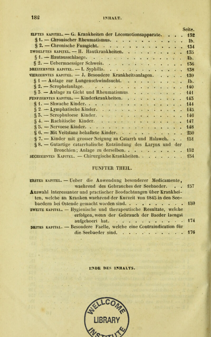 Seite. BLFTES KAPITEL. — G. Krankheiten der Locomotionsapparate. . . . 152 § 1. — Chronischer Rheumatismus Ib. § 2. — Chronische Fussgicht 134 ZWOELFTES KAPITEL. -- H. Hautkrankheiten 135 § 1. — Hautausschlaege Ib. § 2. — Uebermaessiger Schweis 156 DREIZEHNTES KAPITEL. — I. Syphilis. 158 VIERZEHNTES KAPITEL. — J. Besoudcre Krankheitsanlagen 139 § 1 — Anlage zur Lungenschwindsucht Ib. § 2. — Scrophelanlage. 140 § 3 — Anlage zu Gicht und Rheumatismus. 141 FÜNFZEHNTES KAPITEL. — Kinderkrankheiten 143 § 1. — Shwache Kinder 144 § 2. — Lymphatische Kinder 145 § 3. — Scrophuloese Kinder. 146 § 4. — Rachitische Kinder 147 § 5. — Nervoese Kinder 148 § 6. — Mit Veitstanz behaftete Kinder 250 § 7. — Kinder mit grosser Neigung zu Catarrh und Halsweh. . . 151 § 8. — Gutartige catarrhalische Entzündung des Larynx und der Bronchien; Anlage zu derselben 152 SECHZEHNTES Kapitel. —ChiruTgische Krankheiten 154 FÜNFTER THEIL. ERSTES KAPITEL. — Ucber die Anwendung besonderer Medicamente, waehrend des Gebrauches der Seebaeder. . . 157 Auswahl Interessanter und practischer Beodachtungen über Krankhei- ten, welche an Kranken waehrend der Kurzeit von 1845 in den See- baedern bei Ostende gemacht worden sind 159 ZWEITE KAPITEL. — Hygicnischc und therapeutische Resultate, welche erfolgen, wenn der Gebrauch der Baeder laengst aufgehoert hat 174 DRiTES KAPITEL. — Bcsondcre Faelle, welche eine Contraindication für die Seebaeder sind 176 E?«DE DES INHALTS.