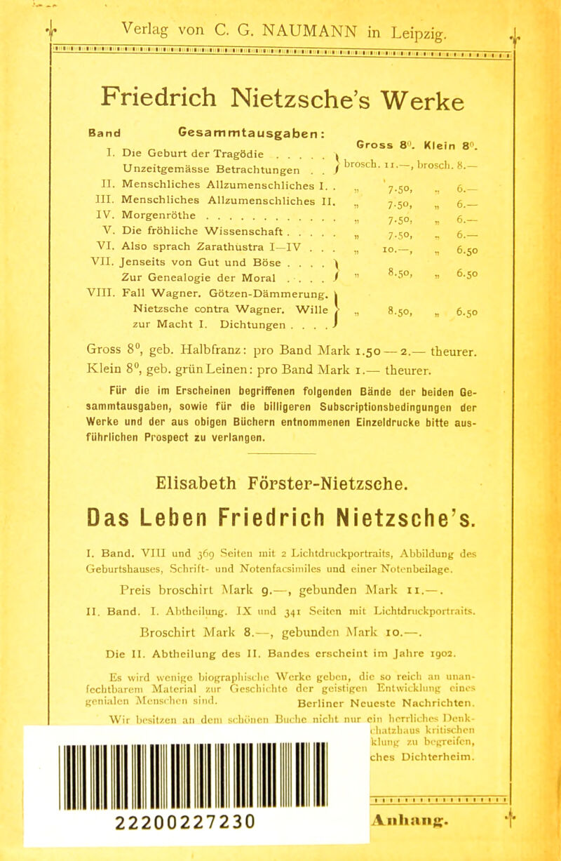 Friedrich Nietzsche's Werke Gross 8. Klein 8. brosch. ii.—, broscli. 8.— Band Gesarnmtausgaben : 1. Die Geburt der Tragödie k Unzeitgemässe Betrachtungen . . / II. Menschliches Allzumenschliches I. III. Menschliches Allzumenschliches II IV. Morgenröthe V. Die fröhliche Wissenschaft .... VI. Also sprach Zarathustra I—IV . . VII. Jenseits von Gut und Böse . . . . \ Zur Genealogie der Moral VIII. Fall Wagner. Götzen-Dämmerung. | Nietzsche contra Wagner. Wille \ zur Macht I. Dichtungen . . . . J Gross 8°, geb. Halbfranz: pro Band Mark 1.50 Klein 8°, geb. grün Leinen: pro Band Mark 1.— theurer. Für die im Erscheinen begriffenen folgenden Bände der beiden Ge- sammtausgaben, sowie für die billigeren Subscriptionsbedingungen der Werke und der aus obigen Büchern entnommenen Einzeldrucke bitte aus- führlichen Prospect zu verlangen. 7-5°. , 6.- 7-5°. „ 6.— 7-5°, , 6.- 7-5°. n 6.— 10.—, n 6.50 8.50, n 6.50 8.50, > 6.50 — 2.— theurer. Elisabeth Förster-Nietzsehe. Das Leben Friedrich Nietzsche's. I. Band. VIII und 369 Seiten mit 2 Lichtdruckportraits, Abbildung des Geburtshauses, Schrift- und Notenfacsimiles und einer Notenbeilage. Preis broschirt Mark 9.—, gebunden Mark n.—. II. Band. I. Abtheilung. IX und 341 Seiten mit Lichtdruckportraits. Broschirt Mark 8.—, gebunden Mark 10.—. Die II. Abtheilung des II. Bandes erscheint im Jahre 1902. Es wird wenige biographische Werke geben, die so reich an unan- fechtbarem Material zur Geschichte der geistigen Entwicklung eines genialen Menschen sind. Berliner Neueste Nachrichten. Wir besitzen an dem schönen Buche nicht nur ein herrliches Denk- bhatxhaua kritischen klung zu begreifen, ches Dichterhcim. 1 1 1 t 1 1 1 22200227230 Anhang. j