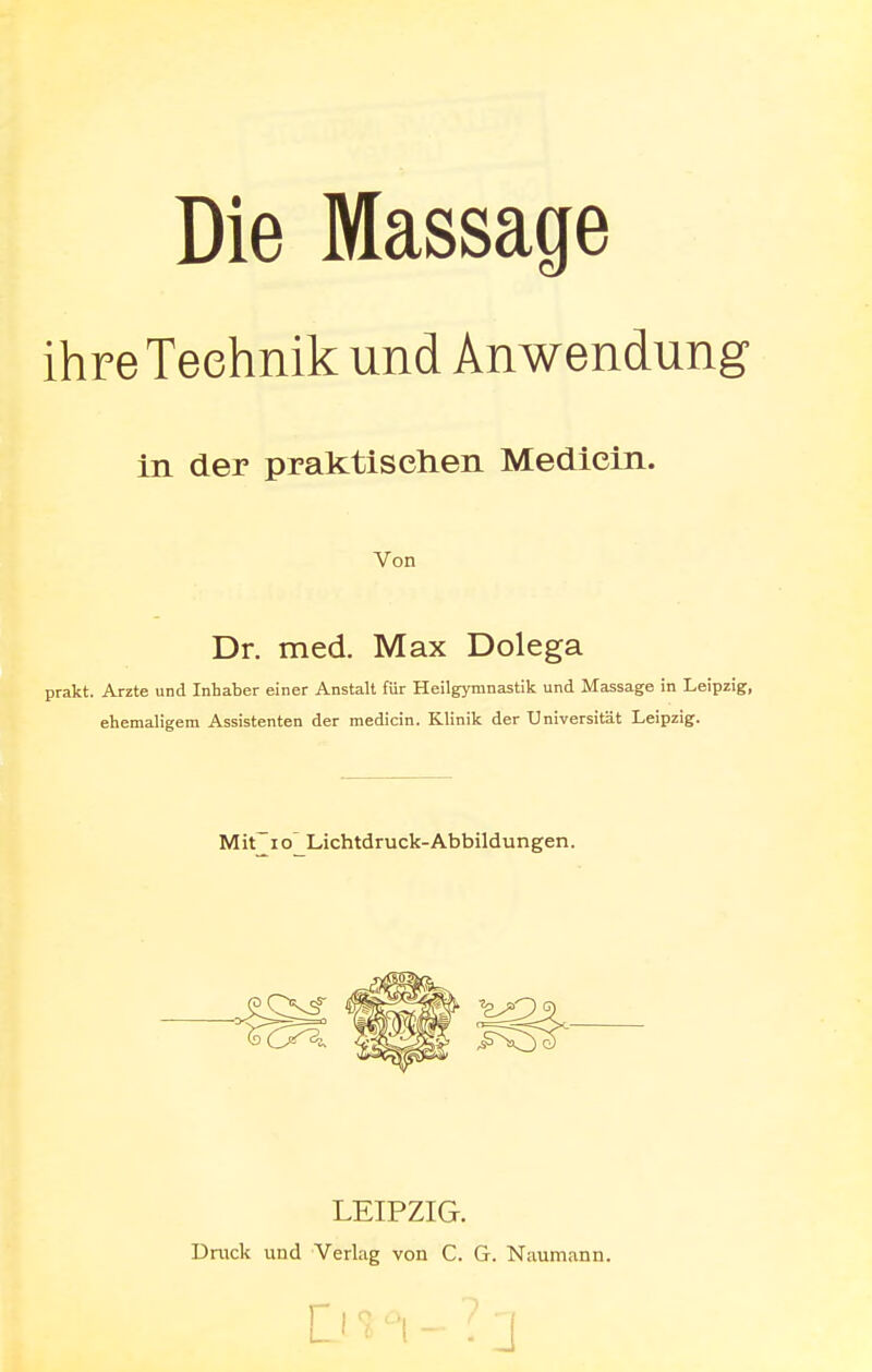 Die Massage ihre Technik und Anwendung in der praktischen Medicin. Von Dr. med. Max Dolega prakt. Arzte und Inhaber einer Anstalt für Heilgymnastik und Massage in Leipzig, ehemaligem Assistenten der medicin. Klinik der Universität Leipzig. Mit io Lichtdruck-Abbildungen. LEIPZIG. Druck und Verlag von C. G. Naumann. ]