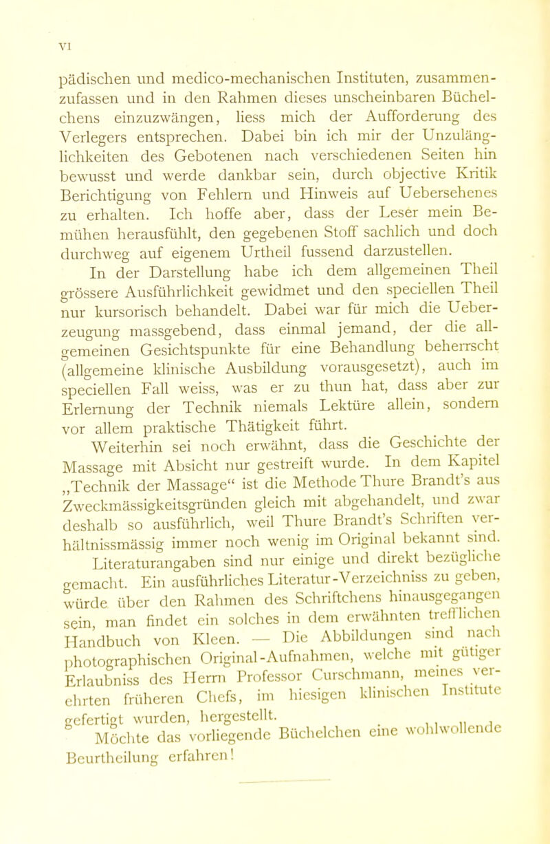 VI pädischen und medico-mechanischen Instituten, zusammen- zufassen und in den Rahmen dieses unscheinbaren Büchel- chens einzuzwängen, Hess mich der Aufforderung des Verlegers entsprechen. Dabei bin ich mir der Unzuläng- lichkeiten des Gebotenen nach verschiedenen Seiten hin bewusst und werde dankbar sein, durch objective Kritik Berichtigung von Fehlern und Hinweis auf Uebersehenes zu erhalten. Ich hoffe aber, dass der Leser mein Be- mühen herausfühlt, den gegebenen Stoff sachlich und doch durchweg auf eigenem Urtheil fussend darzustellen. In der Darstellung habe ich dem allgemeinen Theil grössere Ausführlichkeit gewidmet und den speciellen Theil nur kursorisch behandelt. Dabei war für mich die Ueber- zeugung massgebend, dass einmal jemand, der die all- gemeinen Gesichtspunkte für eine Behandlung beherrscht (allgemeine klinische Ausbildung vorausgesetzt), auch im speciellen Fall weiss, was er zu thun hat, dass aber zur Erlernung der Technik niemals Lektüre allein, sondern vor allem praktische Thätigkeit führt. Weiterhin sei noch erwähnt, dass die Geschichte der Massage mit Absicht nur gestreift wurde. In dem Kapitel „Technik der Massage ist die Methode Thure Brandt's aus Zweckmässigkeitsgründen gleich mit abgehandelt, und zwar deshalb so ausführlich, weil Thure Brandt's Schriften yer- hältnissmässig immer noch wenig im Original bekannt sind. Literaturangaben sind nur einige und direkt bezügliche gemacht. Ein ausführliches Literatur-Verzcichniss zu geben, würde über den Rahmen des Schriftchens hinausgegangen sein man findet ein solches in dem erwähnten trefflichen Handbuch von Kleen. Die Abbildungen sind nach photographischen Original-Aufnahmen, welche mit gütigei Erlaubniss des Herrn Professor Curschmann, meines ver- ehrten früheren Chefs, im hiesigen klinischen Institute gefertigt wurden, hergestellt. Möchte das vorliegende Büchelchen eine wohlwollende Bcurtheilung erfahren!