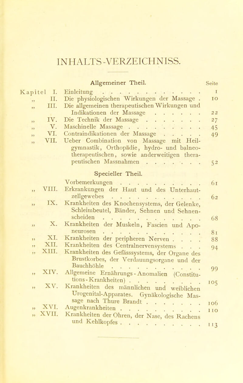 INHALTS-VERZEICHNIS. Allgemeiner Theil. Seite Kapitel I. Einleitung i „ II. Die physiologischen Wirklingen der Massage . 10 ,, III. Die allgemeinen therapeutischen Wirkungen und Indikationen der Massage 22 „ IV. Die Technik der Massage 27 ,, V. Maschinelle Massage . . . 45 ,, VI. Contraindikationen der Massage 49 ,, VII. Ueber Combination von Massage mit Heil- gymnastik, Orthopädie, hydro- und balneo- therapeutischen, sowie anderweitigen thera- peutischen Massnahmen . . . . . . . 52 Specieller Theil. Vorbemerkungen 61 ,, VIII. Erkrankungen der Haut und des Unterhaut- zellgewebes 62 „ IX. Krankheiten des Knochen Systems, der Gelenke, Schleimbeutel, Bcänder, Sehnen und Sehnen- scheiden 68 „ X. Krankheiten der Muskeln, Fascien und Apo- neurosen 8 j „ XL Krankheiten der peripheren Nerven .... 88 „ XII. Krankheiten des Centrainervensystems ... 94 ,, XIII. Krankheiten des Gefässsystems, der Organe des Brustkorbes, der Verdauungsorgane und der Bauchhöhle ,, XIV. Allgemeine Ernährungs - Anomalien (Constitu- tions-Krankheiten) IOj „ XV. Krankheiten des männlichen und weiblichen Urogenital-Apparates. Gynäkologische Mas- sage nach Thure Brandt 106 „ XVI. Augenkrankheiten IIO „ XVII. Krankheiten der Ohren, der Nase, des Rachens und Kehlkopfes , , ,