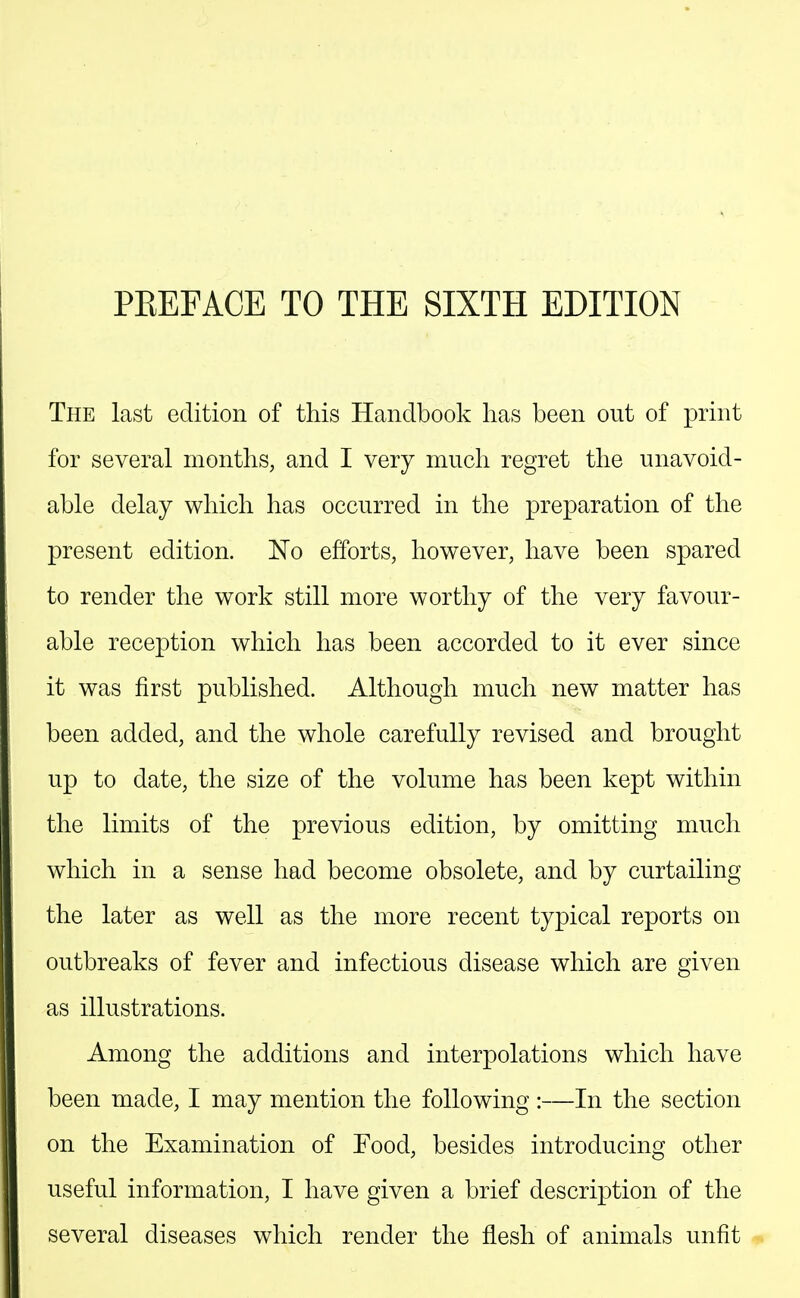 PREFACE TO THE SIXTH EDITION The last edition of this Handbook has been out of print for several months, and I very much regret the unavoid- able delay which has occurred in the preparation of the present edition. No efforts, however, have been spared to render the work still more worthy of the very favour- able reception which has been accorded to it ever since it was first published. Although much new matter has been added, and the whole carefully revised and brought up to date, the size of the volume has been kept within the limits of the previous edition, by omitting much which in a sense had become obsolete, and by curtailing the later as well as the more recent typical reports on outbreaks of fever and infectious disease which are given as illustrations. Among the additions and interpolations which have been made, I may mention the following :—In the section on the Examination of Food, besides introducincr other useful information, I have given a brief description of the several diseases which render the flesh of animals unfit