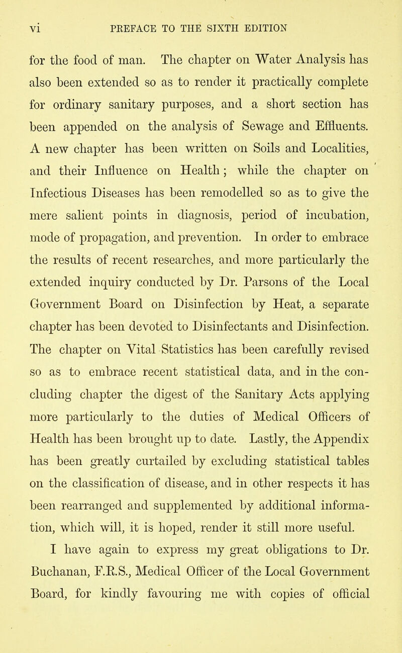 for the food of man. The chapter on Water Analysis has also been extended so as to render it practically complete for ordinary sanitary purposes, and a short section has been appended on the analysis of Sewage and Effluents. A new chapter has been written on Soils and Localities, and their Influence on Health; while the chapter on Infectious Diseases has been remodelled so as to give the mere salient points in diagnosis, period of incubation, mode of propagation, and prevention. In order to embrace the results of recent researches, and more particularly the extended inquiry conducted by Dr. Parsons of the Local Government Board on Disinfection by Heat, a separate chapter has been devoted to Disinfectants and Disinfection. The chapter on Vital Statistics has been carefully revised so as to embrace recent statistical data, and in the con- cluding chapter the digest of the Sanitary Acts applying more particularly to the duties of Medical Officers of Health has been brought up to date. Lastly, the Appendix has been greatly curtailed by excluding statistical tables on the classification of disease, and in other respects it has been rearranged and supplemented by additional informa- tion, which will, it is hoped, render it still more useful. I have again to express my great obligations to Dr. Buchanan, F.E.S., Medical Officer of the Local Government Board, for kindly favouring me with copies of official