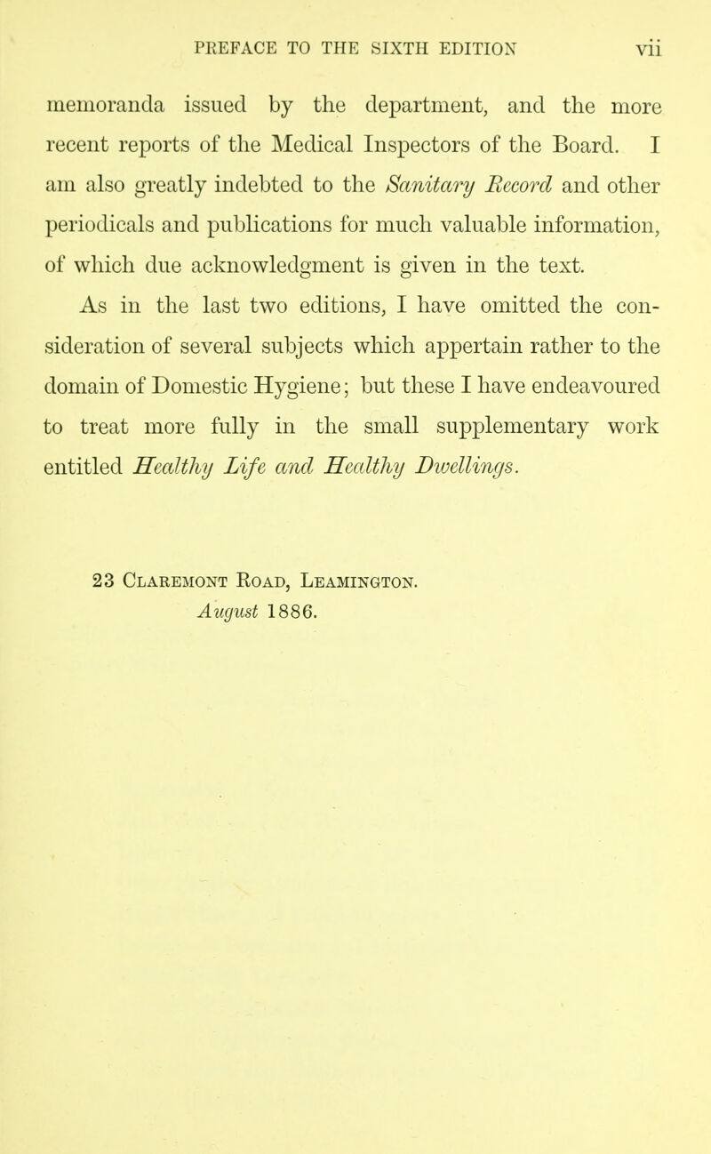 memoranda issued by the department, and the more recent reports of the Medical Inspectors of the Board. I am also greatly indebted to the Sanitary Record and other periodicals and publications for much valuable information, of which due acknowledgment is given in the text. As in the last two editions, I have omitted the con- sideration of several subjects which appertain rather to the domain of Domestic Hygiene; but these I have endeavoured to treat more fully in the small supplementary work entitled Healthy Life and Healthy Dwellings. 23 Claremont Road, Leamington. August 1886.