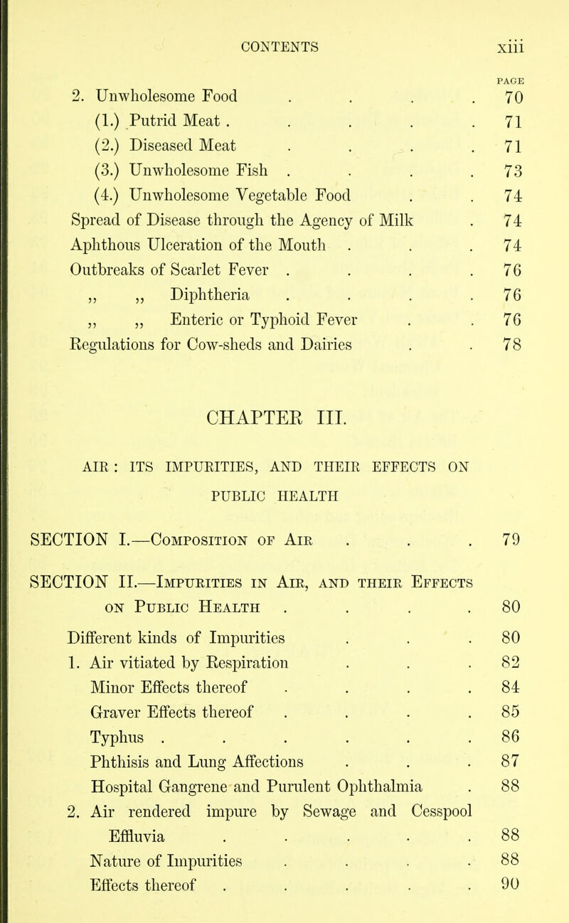 PAGE 2. Unwholesome Food . . . .70 (1.) Putrid Meat . . . . .71 (2.) Diseased Meat . . . .71 (3.) Unwholesome Fish . . . .73 (4.) Unwholesome Vegetable Food . .74 Spread of Disease through the Agency of Milk . 74 Aphthous Ulceration of the Mouth . . .74 Outbreaks of Scarlet Fever . . . .76 ,, Diphtheria . . . .76 „ „ Enteric or Typhoid Fever , .76 Regulations for Cow-sheds and Dairies . .78 CHAPTEE III. AIR : ITS IMPURITIES, AND THEIR EFFECTS ON PUBLIC HEALTH SECTION I.—Composition of Air . . . 79 SECTION 11.—Impurities in Air, and their Effects ON Public Health . . . .80 Different kinds of Impurities . . .80 1. Air vitiated by Respiration . . .82 Minor Effects thereof . . . .84 Graver Effects thereof . . . .85 Typhus ...... 86 Phthisis and Lung Affections . . .87 Hospital Gangrene and Purulent Ophthalmia . 88 2. Air rendered impure by Sewage and Cesspool Effluvia . . ... 88 Nature of Impurities . . . . 88 Effects thereof ... . . 90