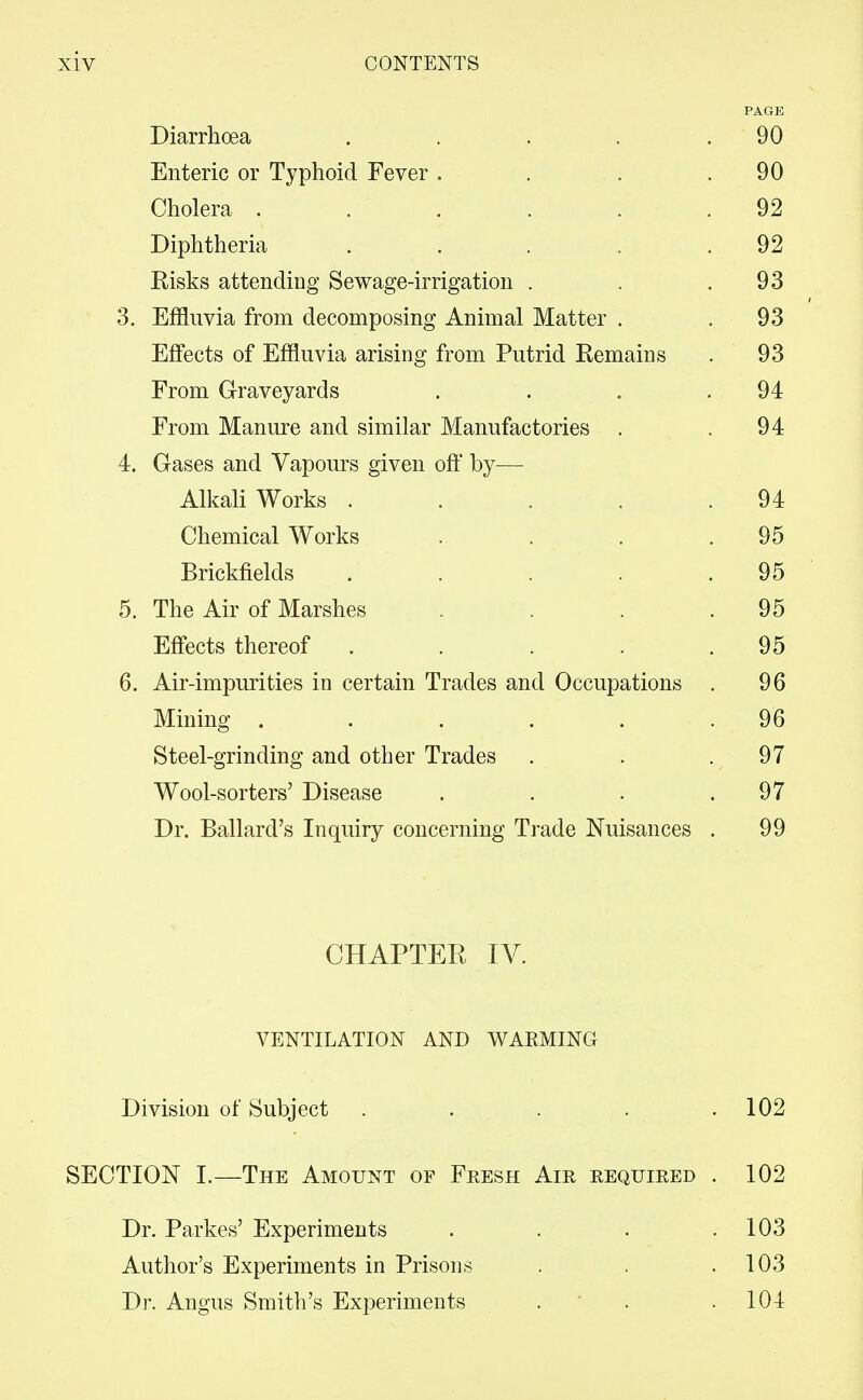 Diarrhoea . . . . . 90 Enteric or Typhoid Fever . . , .90 Cholera . . . . . .92 Diphtheria .... . 92 Risks attending Sewage-irrigation . . .93 3. Effluvia from decomposing Animal Matter . .93 Effects of Effluvia arising from Putrid Remains . 93 From Graveyards . . . .94 From Manure and similar Manufactories . .94 4. Gases and Vapours given off by— Alkali Works . . . . .94 Chemical Works . . . .95 Brickfields . . . . .95 5. The Air of Marshes . . .95 Effects thereof . . . . .95 6. Air-impurities in certain Trades and Occupations . 96 Mining . . . . . .96 Steel-grinding and other Trades . . - , ^'^ Wool-sorters' Disease . . . .97 Dr. Ballard's Inquiry concerning Trade Nuisances . 99 CHAPTER IV. VENTILATION AND WARMING Division of Subject . . . . .102 SECTION 1.—The Amount of Fresh Air required . 102 Dr. Parkes' Experiments . . . .103 Author's Experiments in Prisons . . .103 Dr. Angus Smith's Experiments . ' . . 104