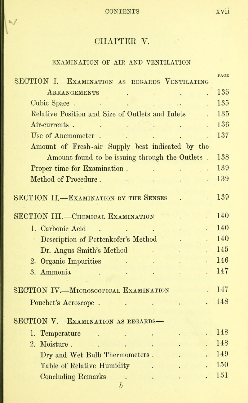 CHAPTEK V. EXAMINATION OF AIR AND VENTILATION SECTION I.—Examination as regards Ventilating Arrangements . . . .135 Cubic Space . . . . . .135 Relative Position and Size of Outlets and Inlets . 135 Air-currents . . . . . .136 Use of Anemometer . . . . .137 Amount of Fresh-air Supply best indicated by the Amount found to be issuing through the Outlets . 138 Proper time for Examination . . . .139 Method of Procedure. . . . .139 SECTION II.—^Examination by the Senses . .139 SECTION III.—Chemical Examination . .140 1. Carbonic Acid . . . • .140 Description of Pettenkofer's Method . .140 Dr. Angus Smith's Method . • .145 2. Organic Impurities . . • .146 3. Ammonia . . . • .147 SECTION IV.—Microscopical Examination . 147 Pouchet's Aeroscope . . . . .148 SECTION V.—Examination as regards— 1. Temperature . . . • .148 2. Moisture . . . . . .148 Dry and Wet Bulb Thermometers . . .149 Table of Relative Humidity . . .150 Concluding Remarks . . . .151 h