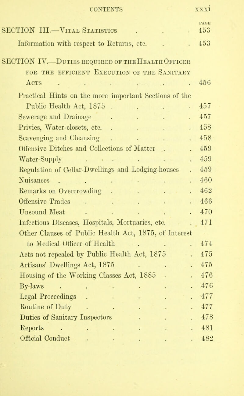 PAGE SECTION III.—Vital Statistics . . .453 Information with respect to Returns, etc. . .453 SECTION IV.—Duties required of the Health Officer FOR THE EFFICIENT EXECUTION OF THE SANITARY Acts ...... 45G Practical Hints on the more important Sections of the Public Health Act, 1875 . . . .457 Sewerage and Drainage . . . .457 Privies, Water-closets, etc. . . . .458 Scavenging and Cleansing . . . .458 Offensive Ditches and Collections of Matter . .459 Water-Supply . • . . . .459 Regulation of Cellar-Dwellings and Lodging-houses . 459 Nuisances . . . . . .460 Remarks on Overcrowding . . . .462 Offensive Trades . . . . .466 Unsound Meat . . . . .470 Infectious Diseases, Hospitals, Mortuaries, etc. . 471 Other Clauses of Public Health Act, 1875, of Interest to Medical Officer of Health . . .474 Acts not repealed by Public Health Act, 1875 . 475 Artisans' Dwellings Act, 1875 . . . 475 Housing of the Working Classes Act, 1885 . . 476 By-laws ...... 476 Legal Proceedings . . . . .477 Routine of Duty . . . . .477 Duties of Sanitary Insj^ectors . . .478 Reports . . . . . . 481 Official Conduct . . . . .482