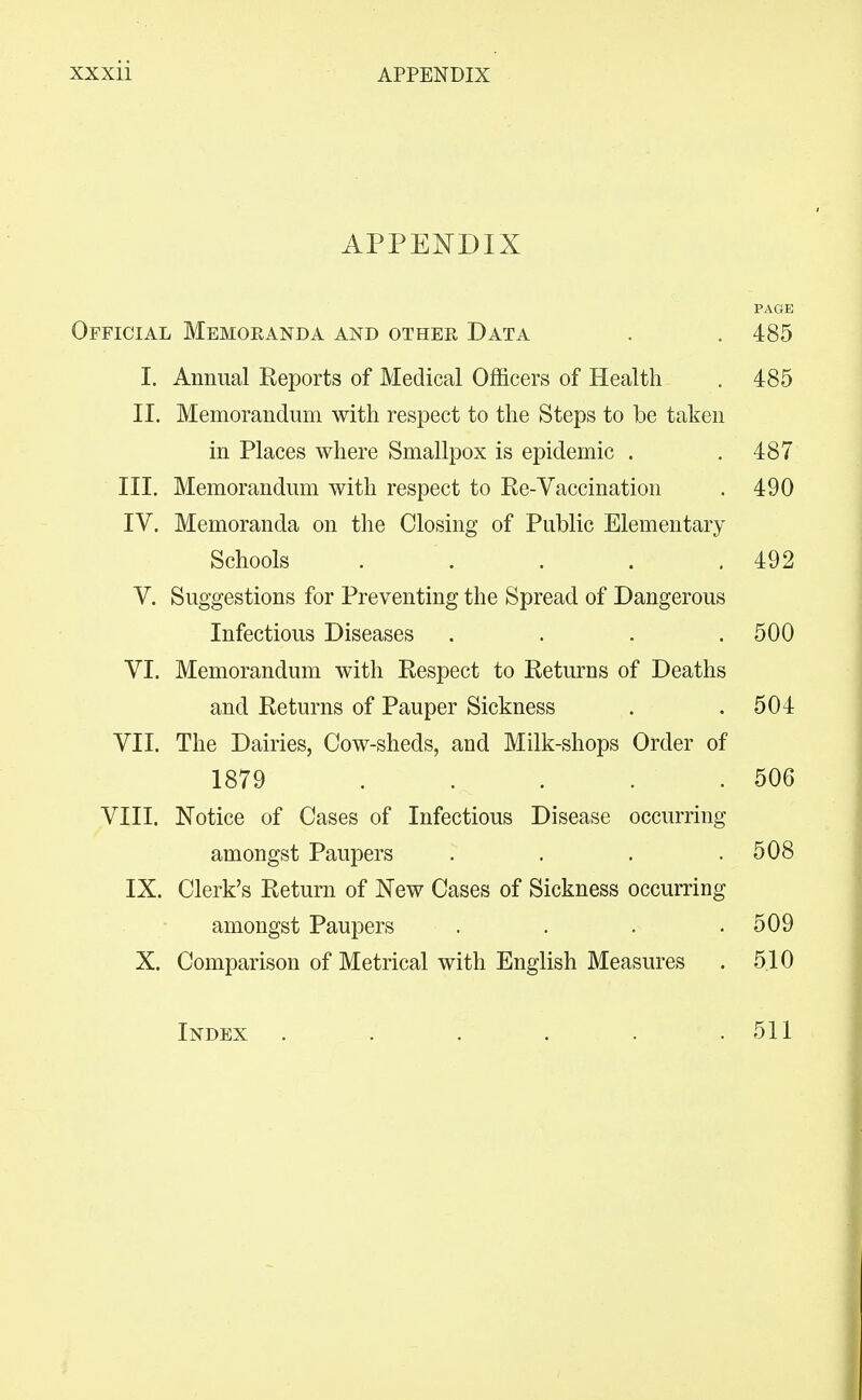 APPENDIX PAGE Official Memoranda and other Data . .485 I. Annual Reports of Medical Officers of Health , 485 II. Memorandum with respect to the Steps to be taken in Places where Smallpox is epidemic . .487 III. Memorandum with respect to Re-Vaccination . 490 IV. Memoranda on the Closing of Public Elementary Schools . . . . .492 V. Suggestions for Preventing the Spread of Dangerous Infectious Diseases .... 500 VI. Memorandum with Respect to Returns of Deaths and Returns of Pauper Sickness . .504 VII. The Dairies, Cow-sheds, and Milk-shops Order of 1879 . . . . .506 VIII. Notice of Cases of Infectious Disease occurring amongst Paupers . , . .508 IX. Clerk's Return of New Cases of Sickness occurring amongst Paupers . . . .509 X. Comparison of Metrical with English Measures . 5.10 Index 511