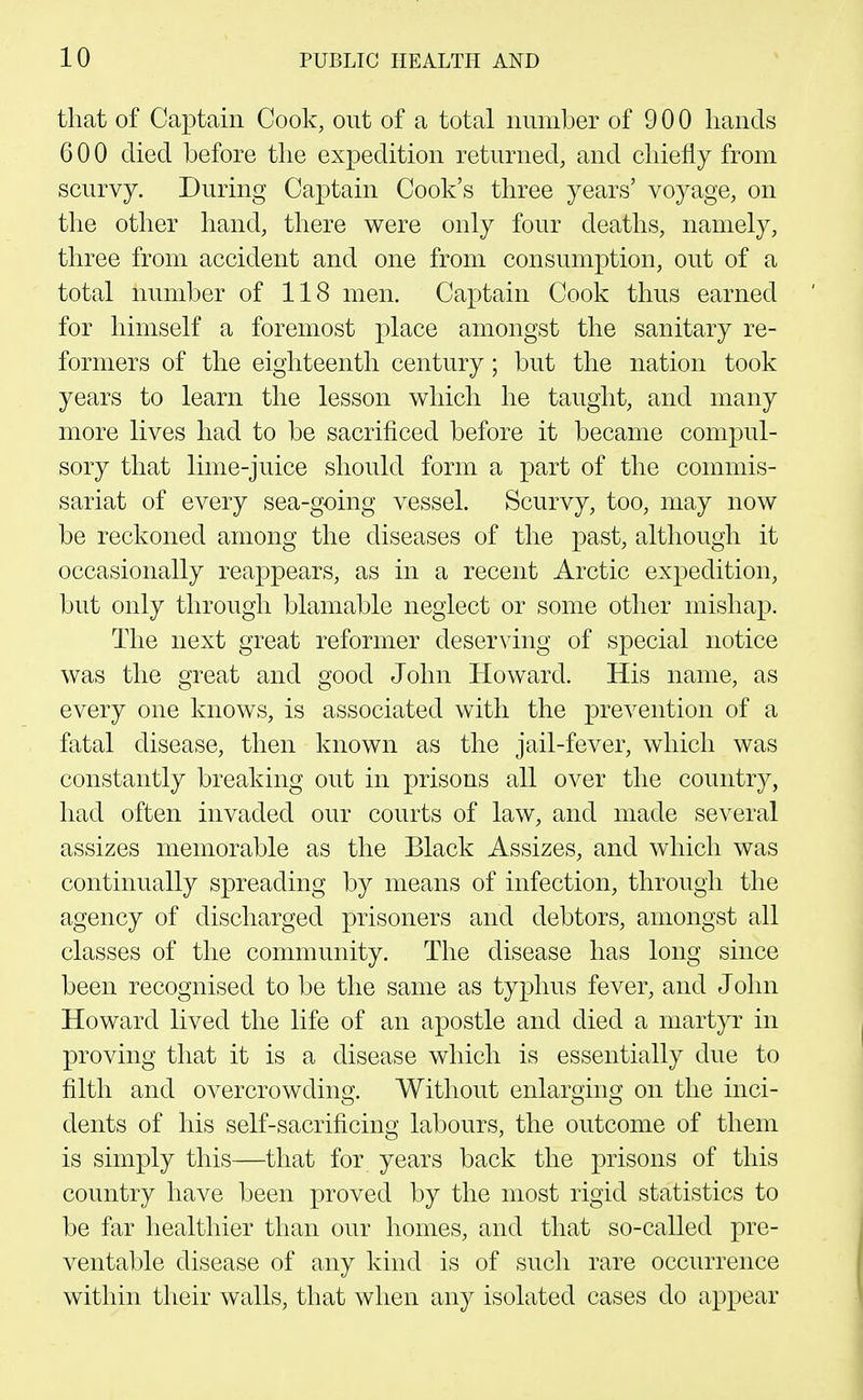 that of Captain Cook, out of a total number of 9 0 0 hands 600 died before the expedition returned, and chiefly from scurvy. During Captain Cook's three years' voyage, on the other hand, there were only four deaths, namely, three from accident and one from consumption, out of a total number of 118 men. Captain Cook thus earned for himself a foremost place amongst the sanitary re- formers of the eighteenth century; but the nation took years to learn the lesson which he taught, and many more lives had to be sacrificed before it became compul- sory that lime-juice should form a part of the commis- sariat of every sea-going vessel. Scurvy, too, may now be reckoned among the diseases of the past, although it occasionally reappears, as in a recent Arctic expedition, but only through blamable neglect or some other mishap. The next great reformer deserving of special notice was the great and good John Howard. His name, as every one knows, is associated with the prevention of a fatal disease, then known as the jail-fever, which was constantly breaking out in prisons all over the country, had often invaded our courts of law, and made several assizes memorable as the Black Assizes, and which was continually spreading by means of infection, through the agency of discharged prisoners and debtors, amongst all classes of the community. The disease has long since been recognised to be the same as typhus fever, and John Howard lived the life of an apostle and died a martyr in proving that it is a disease which is essentially due to filth and overcrowding. Without enlarging on the inci- dents of his self-sacrificing labours, the outcome of them is simply this—that for years back the prisons of this country have been proved by the most rigid statistics to be far healthier than our homes, and that so-called pre- ventable disease of any kind is of such rare occurrence within their walls, that when any isolated cases do appear