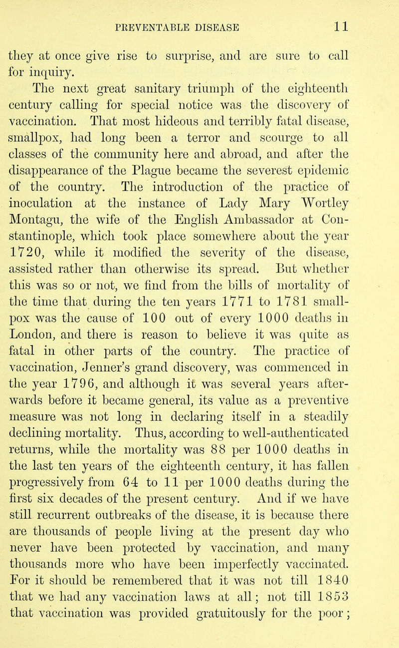 tliey at once give rise to surprise, and are sure to call for inquiry. The next great sanitary triumph of tlie eighteenth century calling for special notice was the discovery of vaccination. That most hideous and terribly fatal disease, smallpox, had long been a terror and scourge to all classes of the community here and abroad, and after the disappearance of the Plague became the severest epidemic of the country. The introduction of the practice of inoculation at the instance of Lady Mary Wortley Montagu, the wife of the English Ambassador at Con- stantinople, which took place somewhere about the year 1720, while it modified the severity of the disease, assisted rather than otherwise its spread. But whether this was so or not, we find from the bills of mortality of the time that during the ten years 1771 to 1781 small- pox was the cause of 100 out of every 1000 deaths in London, and there is reason to believe it was quite as fatal in other parts of the country. The practice of vaccination, Jenner's grand discovery, was commenced in the year 1796, and although it was several years after- wards before it became general, its value as a preventive measure was not long in declaring itself in a steadily declining mortality. Thus, according to well-authenticated returns, while the mortality was 88 per 1000 deaths in the last ten years of the eighteenth century, it has fallen progressively from 64 to 11 per 1000 deaths during the first six decades of the present century. And if we have still recurrent outbreaks of the disease, it is because there are thousands of people living at the present day who never have been protected by vaccination, and many thousands more who have been imperfectly vaccinated. For it should be remembered that it was not till 1840 that we had any vaccination laws at all; not till 1853 that vaccination was provided gratuitously for the poor;