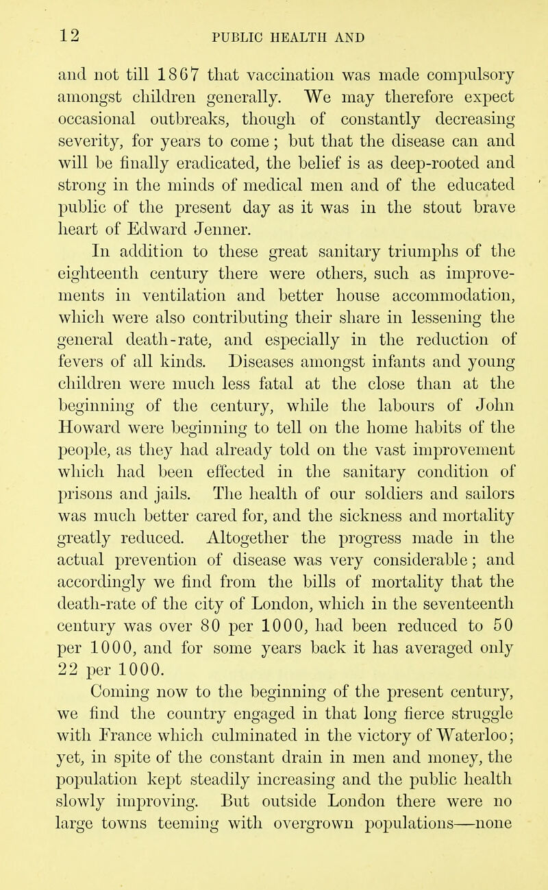 and not till 1867 that vaccination was made compulsory amongst children generally. We may therefore expect occasional outbreaks, though of constantly decreasing severity, for years to come; but that the disease can and will be finally eradicated, the belief is as deep-rooted and strong in the minds of medical men and of the educated public of the present day as it was in the stout brave heart of Edward Jenner. In addition to these great sanitary triumphs of the eighteenth century there were others, such as improve- ments in ventilation and better house accommodation, which were also contributing their share in lessening the general death-rate, and especially in the reduction of fevers of all kinds. Diseases amongst infants and young children were much less fatal at the close than at the beginning of the century, while the labours of John Howard were beginning to tell on the home habits of the people, as they had already told on the vast improvement which had been effected in the sanitary condition of prisons and jails. The health of our soldiers and sailors was much better cared for, and the sickness and mortality greatly reduced. Altogether the progress made in the actual prevention of disease was very considerable; and accordingly we find from the bills of mortality that the death-rate of the city of London, which in the seventeenth century was over 80 per 1000, had been reduced to 50 per 1000, and for some years back it has averaged only 22 per 1000. Coming now to the beginning of the present century, we find the country engaged in that long fierce struggle with France which culminated in the victory of Waterloo; yet, in spite of the constant drain in men and money, the population kept steadily increasing and the public health slowly improving. But outside London there were no large towns teeming with overgrown populations—none