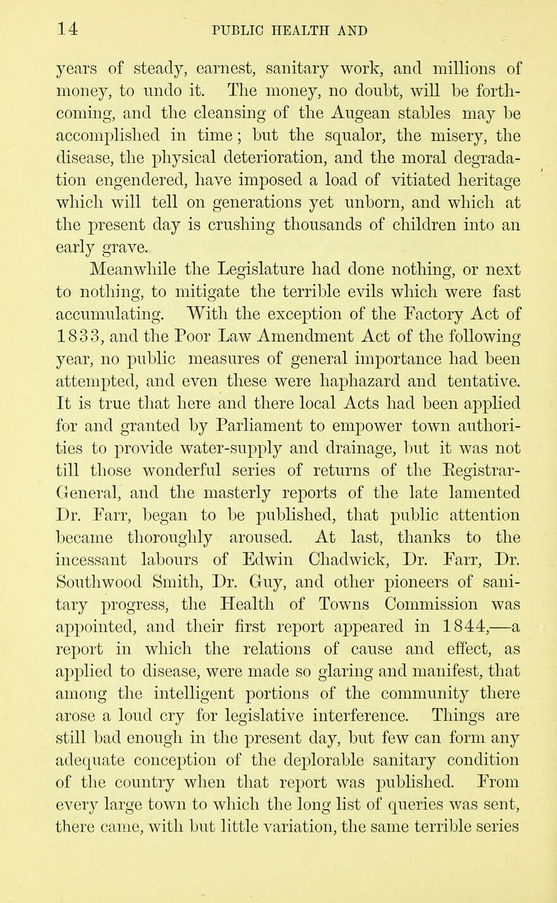 years of steady, earnest, sanitary work, and millions of money, to nndo it. The money, no doubt, will be forth- coming, and the cleansing of the Augean stables may be accomplished in time; but the squalor, the misery, the disease, the physical deterioration, and the moral degrada- tion engendered, have imposed a load of vitiated heritage which will tell on generations yet unborn, and which at the present day is crushing thousands of children into an early grave. Meanwhile the Legislature had done nothing, or next to nothing, to mitigate the terrible evils which were fast accumulating. With the exception of the Factory Act of 1833, and the Poor Law Amendment Act of the following year, no public measures of general importance had been attempted, and even these were haphazard and tentative. It is true that here and there local Acts had been applied for and granted by Parliament to empower town authori- ties to provide water-supply and drainage, but it was not till those wonderful series of returns of the Eegistrar- General, and the masterly re]3orts of the late lamented Dr. Farr, began to be published, that public attention became thoroughly aroused. At last, thanks to the incessant lahours of Edwin Chadwick, Dr. Farr, Dr. Southwood Smith, Dr. Guy, and other pioneers of sani- tary progress, the Health of Towns Commission was appointed, and their first report appeared in 1844,—a report in which the relations of cause and effect, as applied to disease, were made so glaring and manifest, that among the intelligent portions of the community there arose a loud cry for legislative interference. Things are still bad enough in the present day, but few can form any adequate conception of the deplorable sanitary condition of the country when that report was published. From every large town to which the long list of queries was sent, there came, with but little variation, the same terrible series