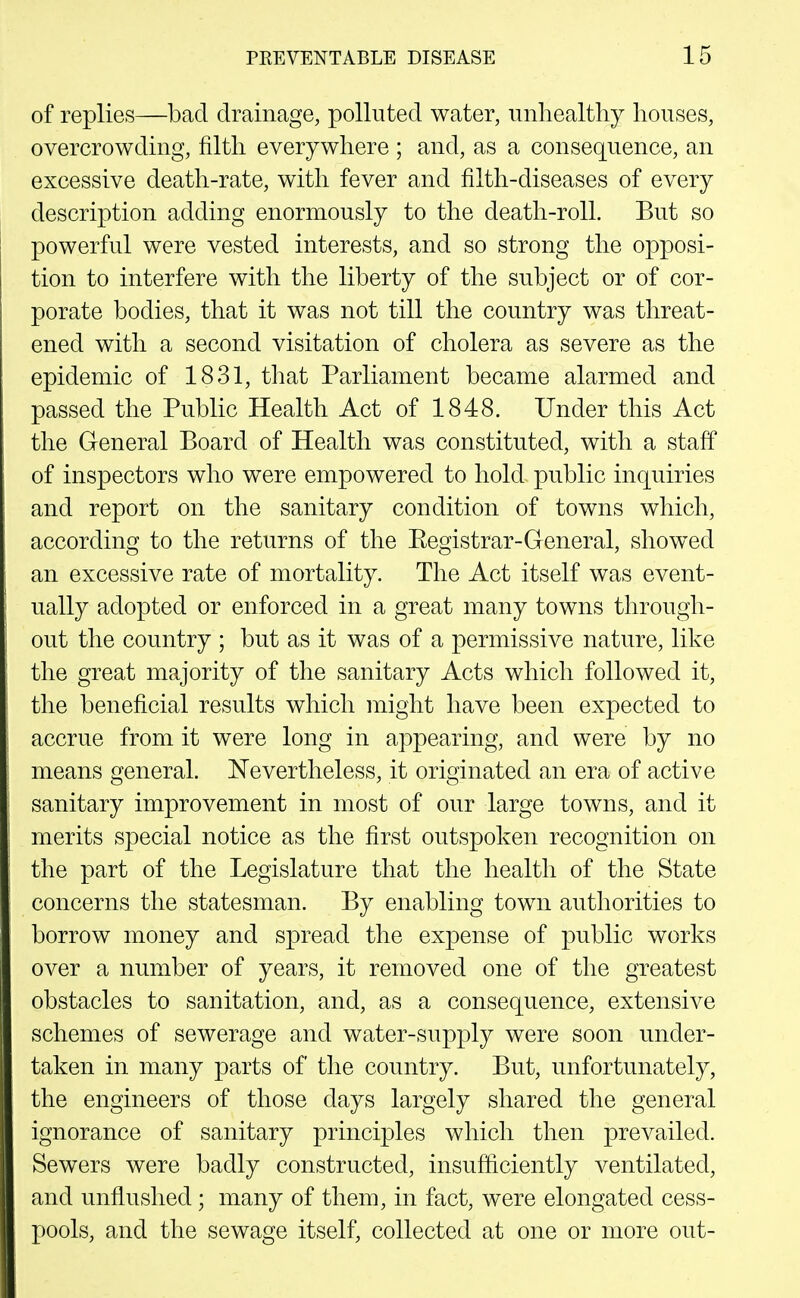 of replies—bad drainage, polluted water, unliealthy houses, overcrowding, filth everywhere ; and, as a consequence, an excessive death-rate, with fever and filth-diseases of every description adding enormously to the death-roll. But so powerful were vested interests, and so strong the opposi- tion to interfere with the liberty of the subject or of cor- porate bodies, that it was not till the country was threat- ened with a second visitation of cholera as severe as the epidemic of 1831, that Parliament became alarmed and passed the Public Health Act of 1848. Under this Act the General Board of Health was constituted, with a staff of inspectors who were empowered to hold public inquiries and report on the sanitary condition of towns which, according to the returns of the Eegistrar-General, showed an excessive rate of mortality. The Act itself was event- ually adopted or enforced in a great many towns through- out the country ; but as it was of a permissive nature, like the great majority of the sanitary Acts which followed it, the beneficial results which might have been expected to accrue from it were long in appearing, and were by no means general. N'evertheless, it originated an era of active sanitary improvement in most of our large towns, and it merits special notice as the first outspoken recognition on the part of the Legislature that the health of the State concerns the statesman. By enabling town authorities to borrow money and spread the expense of public works over a number of years, it removed one of the greatest obstacles to sanitation, and, as a consequence, extensive schemes of sewerage and water-supply were soon under- taken in many parts of the country. But, unfortunately, the engineers of those days largely shared the general ignorance of sanitary principles which then prevailed. Sewers were badly constructed, insufficiently ventilated, and unflushed ; many of them, in fact, were elongated cess- pools, and the sewage itself, collected at one or more out-