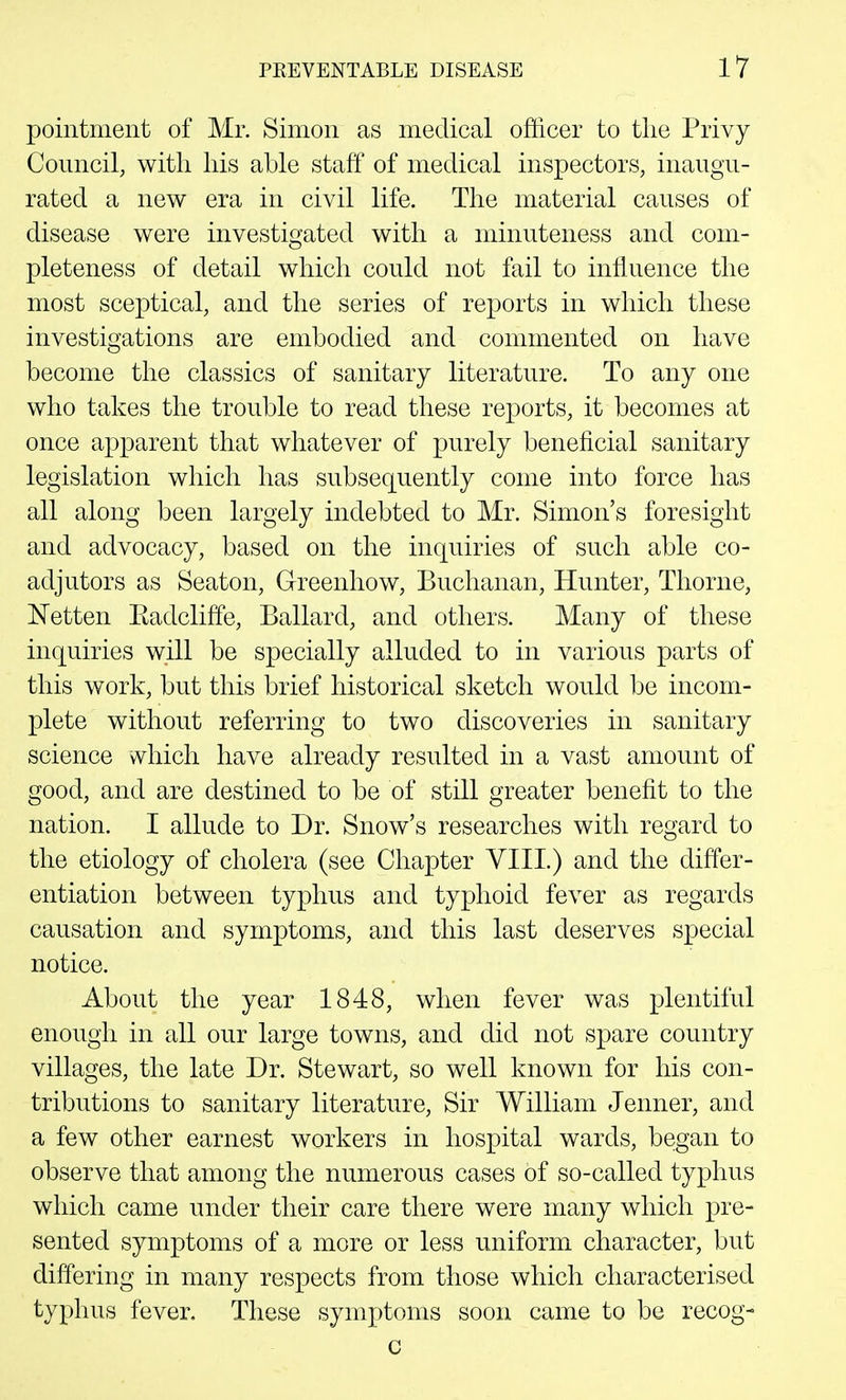 pointment of Mr. Simon as medical officer to the Privy Council, with his able staff of medical inspectors, inaugu- rated a new era in civil life. The material causes of disease were investigated with a minuteness and com- pleteness of detail which could not fail to influence the most sceptical, and the series of reports in which these investigations are embodied and commented on have become the classics of sanitary literature. To any one who takes the trouble to read these reports, it becomes at once apparent that whatever of purely beneficial sanitary legislation which has subsequently come into force has all along been largely indebted to Mr. Simon's foresight and advocacy, based on the inquiries of such able co- adjutors as Seaton, Greenhow, Buchanan, Hunter, Thorne, ISTetten Eadcliffe, Ballard, and others. Many of these inquiries will be specially alluded to in various parts of this work, but this brief historical sketch would be incom- plete without referring to two discoveries in sanitary science which have already resulted in a vast amount of good, and are destined to be of still greater benefit to the nation. I allude to Dr. Snow's researches with regard to the etiology of cholera (see Chapter VIII.) and the differ- entiation between typhus and typhoid fever as regards causation and symptoms, and this last deserves special notice. About the year 1848, when fever was plentiful enough in all our large towns, and did not spare country villages, the late Dr. Stewart, so well known for his con- tributions to sanitary literature, Sir William Jenner, and a few other earnest workers in hospital wards, began to observe that among the numerous cases of so-called typhus which came under their care there were many which pre- sented symptoms of a more or less uniform character, but differing in many respects from those which characterised typhus fever. These symptoms soon came to be recog- c