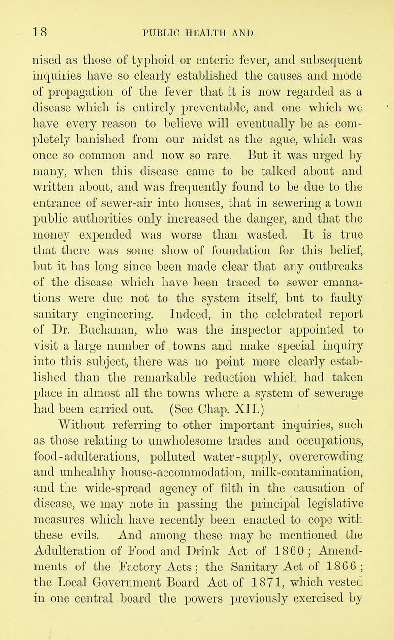 nised as those of typhoid or enteric fever, and subsequent inquiries have so clearly established the causes and mode of propagation of the fever that it is now regarded as a disease which is entirely preventable, and one which we have every reason to believe will eventually be as com- pletely banished from our midst as the ague, which was once so common and now so rare. But it was urged by many, when this disease came to be talked about and written about, and was frequently found to be due to the entrance of sewer-air into houses, that in sewering a town public authorities only increased the danger, and that the money expended was worse than wasted. It is true that there was some show of foundation for this belief, but it has long since been made clear that any outbreaks of the disease which have been traced to sewer emana- tions were due not to the system itself, but to faulty sanitary engineering. Indeed, in the celebrated report of Dr. Buchanan, who was the inspector appointed to visit a large number of towns and make special inquiry into this subject, there was no point more clearly estab- lished than the remarkable reduction which had taken place in almost all the towns where a system of sewerage had been carried out. (See Chap. XII.) Without referring to other important inquiries, such as those relating to unwholesome trades and occupations, food-adulterations, polluted water-supply, overcrowding and unhealthy house-accommodation, milk-contamination, and the wide-spread agency of filth in the causation of disease, we may note in passing the principal legislative measures which have recently been enacted to cope with these evils. And among these may be mentioned the Adulteration of Food and Drink Act of 1860; Amend- ments of the Factory Acts; the Sanitary Act of 1866; the Local Government Board Act of 1871, which vested in one central board the powers previously exercised by