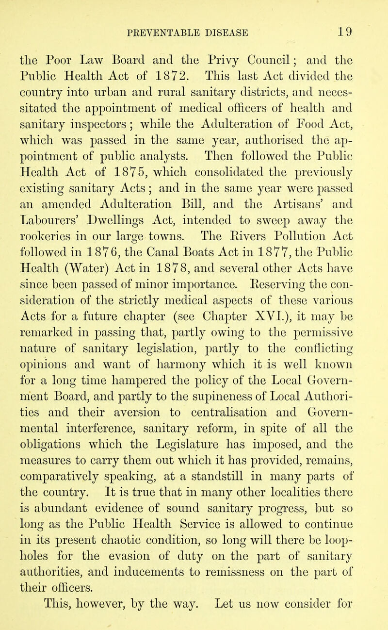 tlie Poor Law Board and tlie Privy Council; and the Public Health Act of 1872. This last Act divided the country into urban and rural sanitary districts, and neces- sitated the api3ointment of medical officers of health and sanitary inspectors; while the Adulteration of Food Act, which was passed in the same year, authorised the ap- pointment of public analysts. Then followed the Public Health Act of 1875, which consolidated the previously existing sanitary Acts ; and in the same year were passed an amended Adulteration Bill, and the Artisans' and Labourers' Dwellings Act, intended to sweep away the rookeries in our large towns. The Elvers Pollution Act followed in 1876, the Canal Boats Act in 1877, the Public Health (Water) Act in 1878, and several other Acts have since been passed of minor importance. Keserving the con- sideration of the strictly medical aspects of these various Acts for a future chapter (see Chapter XVL), it may be remarked in passing that, partly owing to the permissive nature of sanitary legislation, partly to the conflicting opinions and want of harmony which it is well known for a long time hampered the policy of the Local Govern- ment Board, and partly to the supineness of Local Authori- ties and their aversion to centralisation and Govern- mental interference, sanitary reform, in spite of all the obligations which the Legislature has imposed, and the measures to carry them out which it has provided, remains, comparatively speaking, at a standstill in many parts of the country. It is true that in many other localities there is abundant evidence of sound sanitary progress, but so long as the Public Health Service is allowed to continue in its present chaotic condition, so long will there be loop- holes for the evasion of duty on the part of sanitary authorities, and inducements to remissness on the part of their officers. This, however, by the way. Let us now consider for