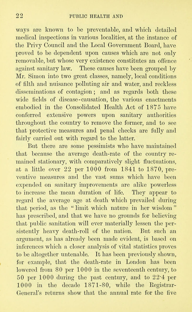 ways are known to be preventable, and which detailed medical inspections in various localities, at the instance of the Privy Council and the Local Government Board, have proved to be dependent upon causes which are not only removable, but whose very existence constitutes an offence against sanitary law. These causes have been grouped by Mr. Simon into two great classes, namely, local conditions of filth and nuisance polluting air and water, and reckless disseminations of contagion; and as regards both these wide fields of disease-causation, the various enactments embodied in the Consolidated Health Act of 1875 have conferred extensive powers upon sanitary authorities throughout the country to remove the former, and to see that protective measures and penal checks are fully and fairly carried out with regard to the latter. But there are some pessimists who have maintained that because the average death-rate of the country re- mained stationary, with comparatively slight fluctuations, at a little over 22 joer 1000 from 1841 to 1870, pre- ventive measures and the vast sums which have been expended on sanitary improvements are alike powerless to increase the mean duration of life. They appear to regard the average age at death which prevailed during that period, as the  limit which nature in her wisdom  has prescribed, and that we have no grounds for believing that public sanitation will ever materially lessen the per- sistently heavy death-roll of the nation. But such an argument, as has already been made evident, is based on inferences which a closer analysis of vital statistics proves to be altogether untenable. It has been previously shown, for example, that the death-rate in London has been lowered from 8 0 per 1000 in the seventeenth century, to 50 per 1000 during the past century, and to 22*4 per 1000 in the decade 1871-80, while the Eegistrar- General's returns show that the annual rate for the five