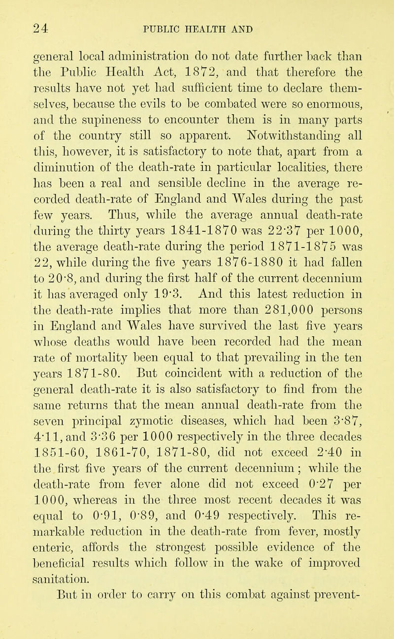 general local administration do not date further 1iack tlian tlie Public Health Act, 1872, and that therefore the results have not yet had sufficient time to declare them- selves, because the evils to be combated were so enormous, and the supineness to encounter them is in many parts of the country still so apparent. Notwithstanding all this, however, it is satisfactory to note that, apart from a diminution of the death-rate in particular localities, there has been a real and sensible decline in the average re- corded death-rate of England and Wales during the past few years. Thus, while the average annual death-rate during the thirty years 1841-1870 was 22-37 per 1000, the average death-rate during the period 1871-1875 was 22, while during the five years 1876-1880 it had fallen to 20 8, and during the first half of the current decennium it has averaged only 19*3. And this latest reduction in the death-rate implies that more than 281,000 persons in England and Wales have survived the last five years whose deaths would have been recorded had the mean rate of mortality been equal to that prevailing in the ten years 1871-80. But coincident with a reduction of the general death-rate it is also satisfactory to find from the same returns that the mean annual death-rate from the seven principal zymotic diseases, which had been 3*87, 4*11, and 3*36 per 1000 respectively in the three decades 1851-60, 1861-70, 1871-80, did not exceed 2-40 in the first five years of the current decennium; while the death-rate from fever alone did not exceed 0*27 per 1000, whereas in the three most recent decades it was equal to 0*91, 0*89, and 0*49 respectively. This re- markable reduction in the death-rate from fever, mostly enteric, affords the strongest possible evidence of the beneficial results which follow in the wake of improved sanitation. But in order to carry on this combat against prevent-