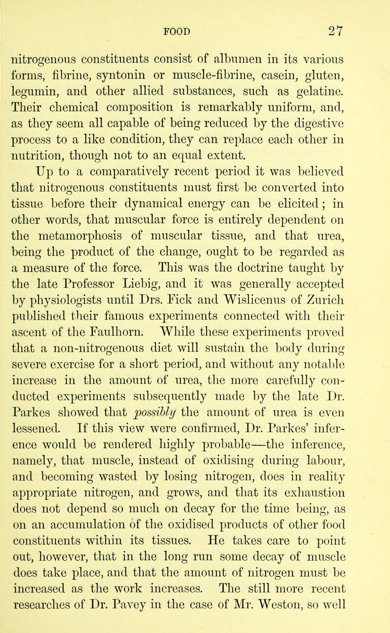 nitrogenous constituents consist of albumen in its various forms, fibrine, syntonin or muscle-fibrine, casein, gluten, legumin, and other allied substances, such as gelatine. Their chemical composition is remarkably uniform, and, as they seem all capable of being reduced by the digestive process to a like condition, they can replace each other in nutrition, though not to an equal extent. Up to a comparatively recent period it was believed that nitrogenous constituents must first be converted into tissue before their dynamical energy can be elicited; in other words, that muscular force is entirely dependent on the metamorphosis of muscular tissue, and that urea, being the product of the change, ought to be regarded as a measure of the force. This was the doctrine taught by the late Professor Liebig, and it was generally accepted by physiologists until Drs. Tick and Wislicenus of Zurich published their famous experiments connected with their ascent of the Faulhorn. While these experiments proved that a non-nitrogenous diet will sustain the body during severe exercise for a short period, and without any notable increase in the amount of urea, the more carefully con- ducted experiments subsequently made by the late Dr. Parkes showed that possibly the amount of urea is even lessened. If this view were confirmed. Dr. Parkes' infer- ence would be rendered highly probable—the inference, namely, that muscle, instead of oxidising during labour, and becoming wasted by losing nitrogen, does in reality appropriate nitrogen, and grows, and that its exhaustion does not depend so much on decay for the time being, as on an accumulation of the oxidised products of other food constituents within its tissues. He takes care to point out, however, that in the long run some decay of muscle does take place, and that the amount of nitrogen must be increased as the work increases. The still more recent researches of Dr. Pavey in the case of Mr. Weston, so well