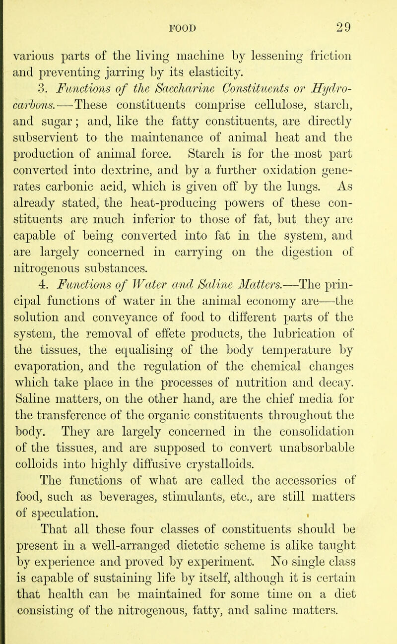 various parts of the living macliine by lessening friction and preventing jarring by its elasticity. ?>. Fimctions of the Saccharine Conditiicnts or Hydro- carbons.—These constituents comprise cellulose, starch, and sugar; and, like the fatty constituents, are directly subservient to the maintenance of animal heat and the production of animal force. Starch is for the most |)art converted into dextrine, and by a further oxidation gene- rates carbonic acid, which is given off by the lungs. As already stated, the heat-producing powers of these con- stituents are much inferior to those of fat, but they are capable of being converted into fat in the system, and are largely concerned in carrying on the digestion of nitrogenous substances. 4. Functions of Water and Saline Matters.—The prin- cipal functions of water in the animal economy are—the solution and conveyance of food to different parts of the system, the removal of effete products, the lubrication of the tissues, the equalising of the body temperature by evaporation, and the regulation of the chemical changes which take place in the processes of nutrition and decay. Saline matters, on the other hand, are the chief media for the transference of the organic constituents throughout the body. They are largely concerned in the consolidation of the tissues, and are supposed to convert unabsorbable colloids into highly diffusive crystalloids. The functions of what are called the accessories of food, such as beverages, stimulants, etc., are still matters of speculation. That all these four classes of constituents should be present in a well-arranged dietetic scheme is alike taught by experience and proved by experiment. No single class is capable of sustaining life by itself, although it is certain that health can be maintained for some time on a diet consisting of the nitrogenous, fatty, and saline matters.