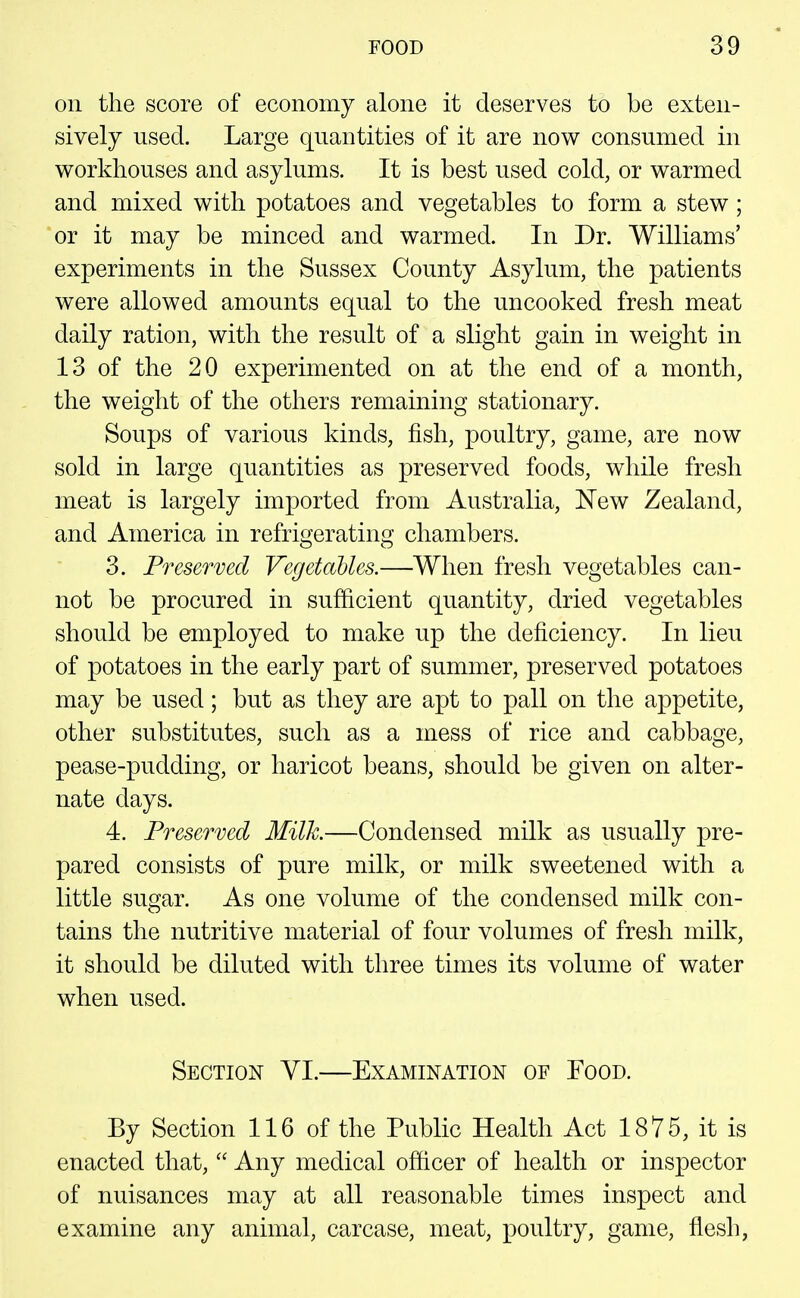 on the score of economy alone it deserves to be exten- sively used. Large quantities of it are now consumed in workhouses and asylums. It is best used cold, or warmed and mixed with potatoes and vegetables to form a stew ; 'or it may be minced and warmed. In Dr. Williams' experiments in the Sussex County Asylum, the patients were allowed amounts equal to the uncooked fresh meat daily ration, with the result of a slight gain in weight in 13 of the 20 experimented on at the end of a month, the weight of the others remaining stationary. Soups of various kinds, fish, poultry, game, are now sold in large quantities as preserved foods, while fresh meat is largely imported from Australia, New Zealand, and America in refrigerating chambers. 3. Preserved Vegctalles.—When fresh vegetables can- not be procured in sufficient quantity, dried vegetables should be employed to make up the deficiency. In lieu of potatoes in the early part of summer, preserved potatoes may be used; but as they are apt to pall on the appetite, other substitutes, such as a mess of rice and cabbage, pease-pudding, or haricot beans, should be given on alter- nate days. 4. Preserved Milk.—Condensed milk as usually pre- pared consists of pure milk, or milk sweetened with a little sugar. As one volume of the condensed milk con- tains the nutritive material of four volumes of fresh milk, it should be diluted with three times its volume of water when used. Section VI.—Examination of Food. By Section 116 of the Public Health Act 1875, it is enacted that,  Any medical officer of health or inspector of nuisances may at all reasonable times inspect and examine any animal, carcase, meat, poultry, game, flesh,