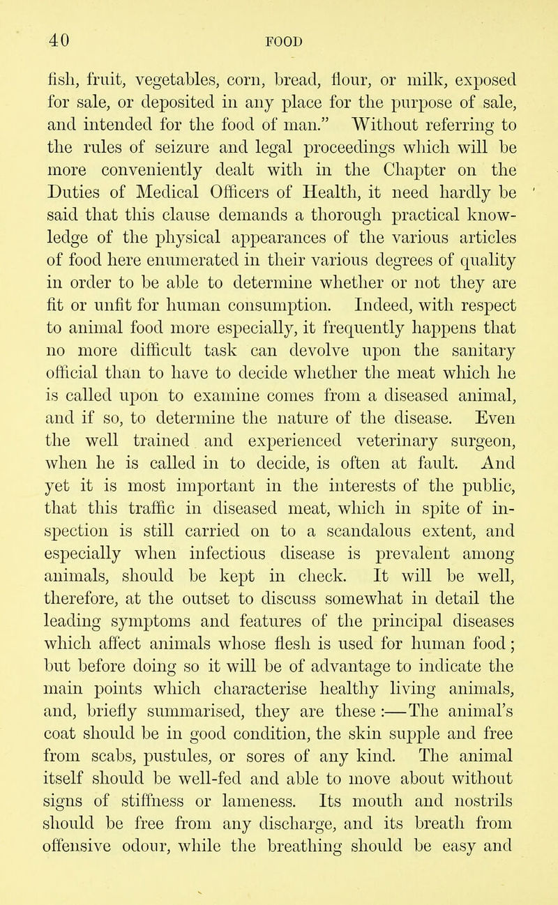 fish, fruit, vegetables, corn, bread, flour, or milk, exposed for sale, or deposited in any place for the purpose of sale, and intended for the food of man. Without referring to the rules of seizure and legal proceedings which will be more conveniently dealt with in the Chapter on the Duties of Medical Officers of Health, it need hardly be said that this clause demands a thorough practical know- ledge of the physical appearances of the various articles of food here enumerated in their various degrees of quality in order to be able to determine whether or not they are fit or unfit for human consumption. Indeed, with respect to animal food more especially, it frequently happens that no more difficult task can devolve upon the sanitary official than to have to decide whether the meat which he is called upon to examine comes from a diseased animal, and if so, to determine the nature of the disease. Even the well trained and experienced veterinary surgeon, when he is called in to decide, is often at fault. And yet it is most important in the interests of the public, that this traffic in diseased meat, which in S]3ite of in- spection is still carried on to a scandalous extent, and especially when infectious disease is prevalent among animals, should be kept in check. It will be well, therefore, at the outset to discuss somewhat in detail the leading symptoms and features of the principal diseases which affect animals whose flesh is used for human food; but before doing so it will be of advantage to indicate the main points which characterise healthy living animals, and, briefly summarised, they are these:—The animal's coat should be in good condition, the skin supple and free from scabs, pustules, or sores of any kind. The animal itself should be well-fed and able to move about without signs of stiffness or lameness. Its mouth and nostrils should be free from any discharge, and its breath from offensive odour, while the breathing should be easy and