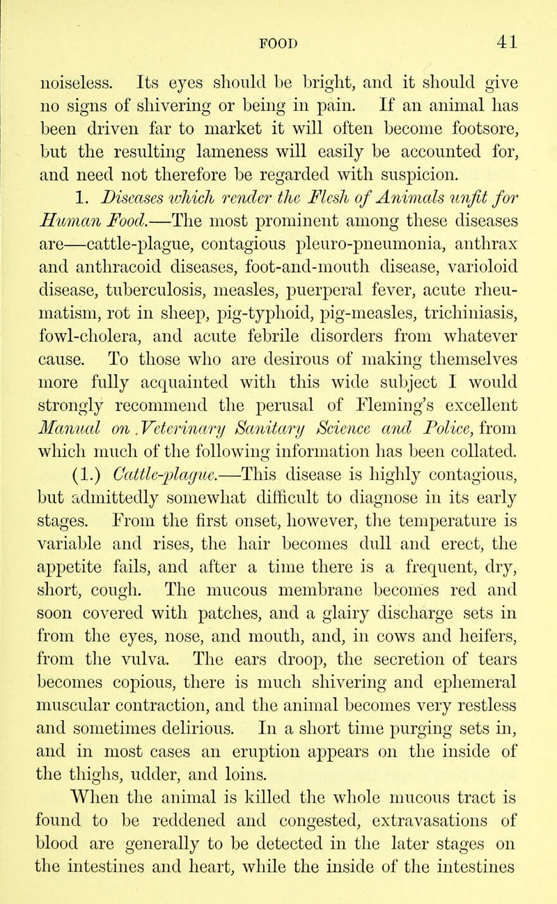 noiseless. Its eyes should be bright, and it should give no signs of shivering or being in pain. If an animal has been driven far to market it will often become footsore, but the resulting lameness will easily be accounted for, and need not therefore be regarded with suspicion. 1. Diseases which render the Flesh of Animals unfit for Human Food.—The most prominent among these diseases are—cattle-plague, contagious pleuro-pneumonia, anthrax and anthracoid diseases, foot-and-mouth disease, varioloid disease, tuberculosis, measles, puerperal fever, acute rheu- matism, rot in sheep, pig-typhoid, pig-measles, trichiniasis, fowl-cholera, and acute febrile disorders from whatever cause. To those who are desirous of making themselves more fully acquainted with this wide subject I would strongly recommend the perusal of Fleming's excellent Manual on. Veterinary Sanitary Science and Police, from which much of the following information has been collated. (1.) Ccdtle-plague.—This disease is highly contagious, but admittedly somewhat difficult to diagnose in its early stages. From the first onset, however, the temperature is variable and rises, the hair becomes dull and erect, the appetite fails, and after a time there is a frequent, dry, short, cough. The mucous membrane becomes red and soon covered with patches, and a glairy discharge sets in from the eyes, nose, and mouth, and, in cows and heifers, from the vulva. The ears droop, the secretion of tears becomes copious, there is much shivering and ephemeral muscular contraction, and the animal becomes very restless and sometimes delirious. In a short time purging sets in, and in most cases an eruption appears on the inside of the thighs, udder, and loins. When the animal is killed the whole mucous tract is found to be reddened and congested, extravasations of blood are generally to be detected in the later stages on the intestines and heart, while the inside of the intestines