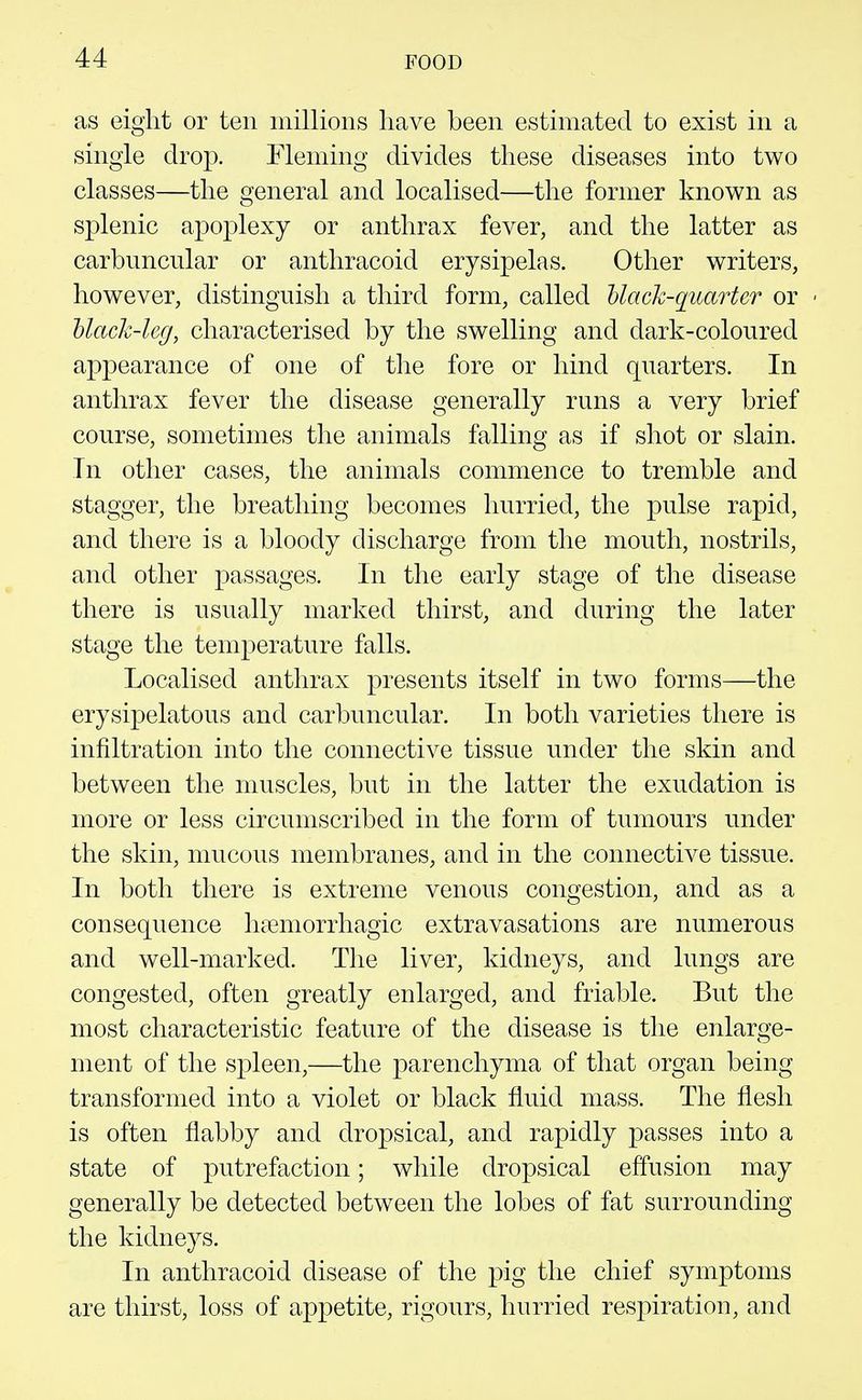 as eight or ten millions have been estimated to exist in a single drop. Fleming divides these diseases into two classes—the general and localised—the former known as splenic apoplexy or anthrax fever, and the latter as carbunciilar or antliracoid erysipelas. Other writers, however, distinguish a third form, called hlack-quarter or hlack-leg, characterised by the swelling and dark-coloured appearance of one of the fore or hind quarters. In anthrax fever the disease generally runs a very brief course, sometimes the animals falling as if shot or slain. In other cases, the animals commence to tremble and stagger, the breathing becomes hurried, the pulse rapid, and there is a bloody discharge from the mouth, nostrils, and other passages. In the early stage of the disease there is usually marked thirst, and during the later stage the temperature falls. Localised anthrax presents itself in two forms—the erysipelatous and carbuncular. In both varieties there is infiltration into the connective tissue under the skin and between the muscles, but in the latter the exudation is more or less circumscribed in the form of tumours under the skin, mucous membranes, and in the connective tissue. In both there is extreme venous congestion, and as a consequence hi?emorrhagic extravasations are numerous and well-marked. The liver, kidneys, and lungs are congested, often greatly enlarged, and friable. But the most characteristic feature of the disease is the enlarge- ment of the spleen,—the parenchyma of that organ being transformed into a violet or black fluid mass. The flesh is often flabby and dropsical, and rapidly passes into a state of putrefaction; while dropsical effusion may generally be detected between the lobes of fat surrounding the kidneys. In antliracoid disease of the pig the chief symptoms are thirst, loss of appetite, rigours, hurried respiration, and